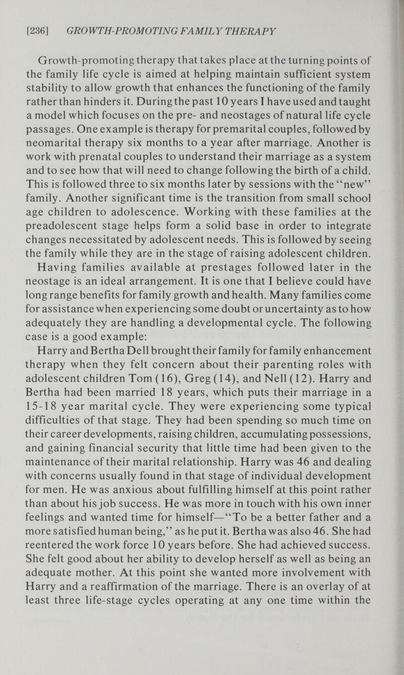 [236] GRÒWTH-PROMOTING FAMIL Y THERAPY Growth-promoting therapy that takes place at the turning points of the family life cycle is aimed at helping maintain sufficient system stability to allow growth that enhances the functioning of the family rather than hinders it. During the past 10 years I have used and taught a model which focuses on the pre- and neostages of natural life cycle passages. One example is therapy for premarital couples, followed by neomarital therapy six months to a year after marriage. Another is work with prenatal couples to understand their marriage as a system and to see how that will need to change following the birth of a child. This is followed three to six months later by sessions with the new family. Another significant time is the transition from small school age children to adolescence. Working with these families at the preadolescent stage helps form a solid base in order to integrate changes necessitated by adolescent needs. This is followed by seeing the family while they are in the stage of raising adolescent children. Having families available at prestages followed later in the neostage is an ideal arrangement. It is one that I believe could have long range benefits for family growth and health. Many families come for assistance when experiencing some doubt or uncertainty as to how adequately they are handling a developmental cycle. The following case is a good example: Harry and Bertha Dell brought their family for family enhancement therapy when they felt concern about their parenting roles with adolescent children Tom ( 16), Greg (14), and Nell ( 12). Harry and Bertha had been married 18 years, which puts their marriage in a 15-18 year marital cycle. They were experiencing some typical difficulties of that stage. They had been spending so much time on their career developments, raising children, accumulating possessions, and gaining financial security that little time had been given to the maintenance of their marital relationship. Harry was 46 and dealing with concerns usually found in that stage of individual development for men. He was anxious about fulfilling himself at this point rather than about his job success. He was more in touch with his own inner feelings and wanted time for himself—To be a better father and a more satisfied human being, as he put it. Bertha was also 46. She had reentered the work force 10 years before. She had achieved success. She felt good about her ability to develop herself as well as being an adequate mother. At this point she wanted more involvement with Harry and a reaffirmation of the marriage. There is an overlay of at least three life-stage cycles operating at any one time within the