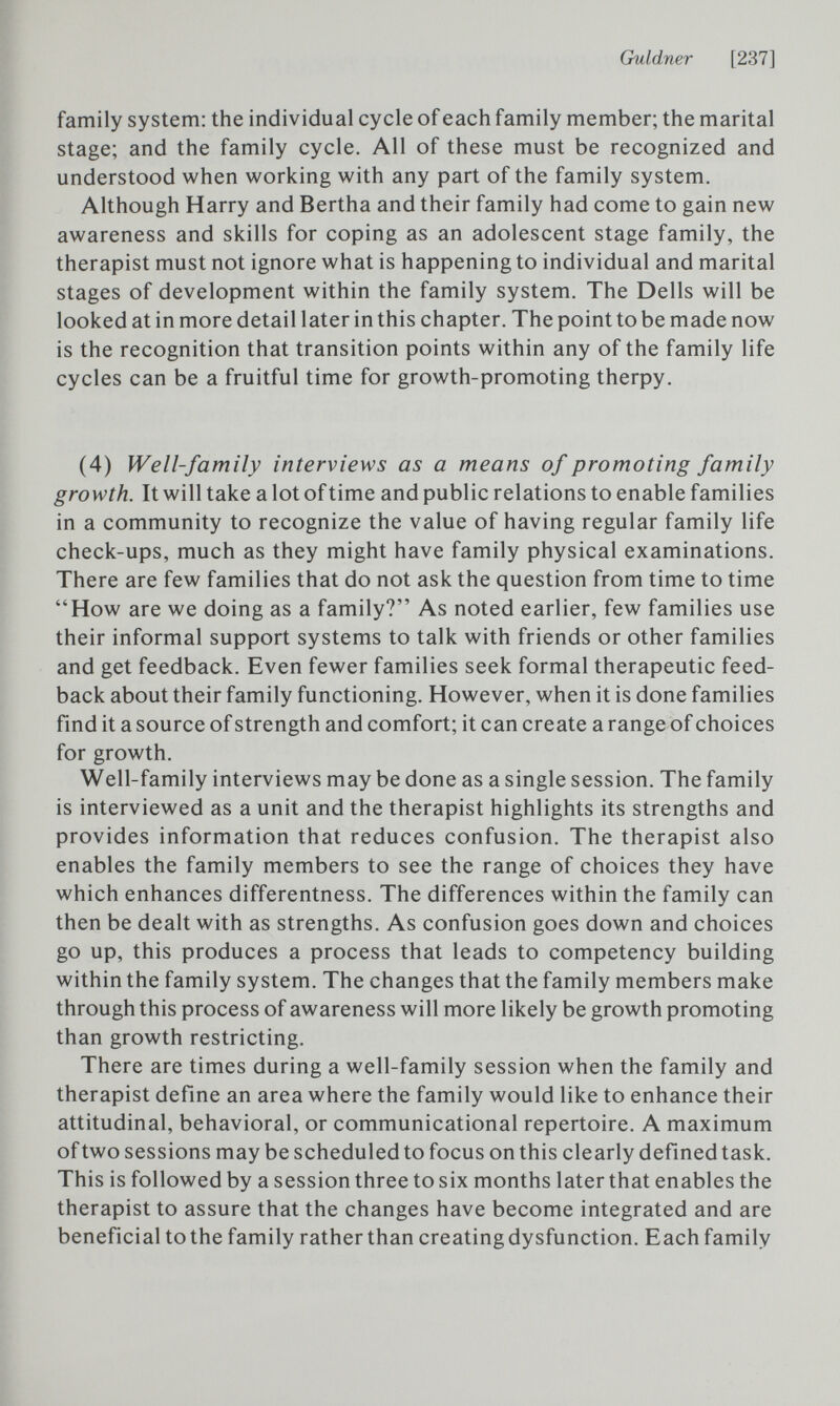 Guldner [237] family system: the individual cycle of each family member; the marital stage; and the family cycle. All of these must be recognized and understood when working with any part of the family system. Although Harry and Bertha and their family had come to gain new awareness and skills for coping as an adolescent stage family, the therapist must not ignore what is happening to individual and marital stages of development within the family system. The Dells will be looked at in more detail later in this chapter. The point to be made now is the recognition that transition points within any of the family life cycles can be a fruitful time for growth-promoting therpy. (4) Well-family interviews as a means of promoting family growth. It will take a lot of time and public relations to enable families in a community to recognize the value of having regular family life check-ups, much as they might have family physical examinations. There are few families that do not ask the question from time to time How are we doing as a family? As noted earlier, few families use their informal support systems to talk with friends or other families and get feedback. Even fewer families seek formal therapeutic feed¬ back about their family functioning. However, when it is done families find it a source of strength and comfort; it can create a range of choices for growth. Well-family interviews may be done as a single session. The family is interviewed as a unit and the therapist highlights its strengths and provides information that reduces confusion. The therapist also enables the family members to see the range of choices they have which enhances differentness. The differences within the family can then be dealt with as strengths. As confusion goes down and choices go up, this produces a process that leads to competency building within the family system. The changes that the family members make through this process of awareness will more likely be growth promoting than growth restricting. There are times during a well-family session when the family and therapist define an area where the family would like to enhance their attitudinal, behavioral, or communicational repertoire. A maximum of two sessions may be scheduled to focus on this clearly defined task. This is followed by a session three to six months later that enables the therapist to assure that the changes have become integrated and are beneficial to the family rather than creatingdysfunction. Each family