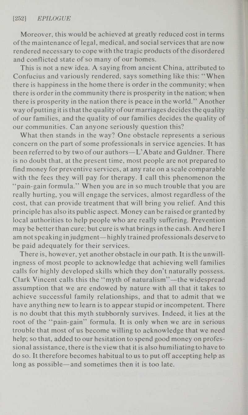 [252] EPILOGUE Moreover, this would be achieved at greatly reduced cost in terms of the maintenance of legal, medical, and social services that are now rendered necessary to cope with the tragic products of the disordered and conflicted state of so many of our homes. This is not a new idea. A saying from ancient China, attributed to Confucius and variously rendered, says something like this: When there is happiness in the home there is order in the community; when there is order in the community there is prosperity in the nation; when there is prosperity in the nation there is peace in the world. Another way of putting it is that the quality of our marriages decides the quality of our families, and the quality of our families decides the quality of our communities. Can anyone seriously question this? What then stands in the way? One obstacle represents a serious concern on the part of some professionals in service agencies. It has been referred to by two of our authors—L'Abate and Guldner. There is no doubt that, at the present time, most people are not prepared to find money for preventive services, at any rate on a scale comparable with the fees they will pay for therapy. I call this phenomenon the pain-gain formula. When you are in so much trouble that you are really hurting, you will engage the services, almost regardless of the cost, that can provide treatment that will bring you relief. And this principle has also its public aspect. Money can be raised or granted by local authorities to help people who are really suffering. Prevention may be better than cure; but cure is what brings in the cash. And here I am not speaking in judgment—highly trained professionals deserve to be paid adequately for their services. There is, however, yet another obstacle in our path. It is the unwill¬ ingness of most people to acknowledge that achieving well families calls for highly developed skills which they don't naturally possess. Clark Vincent calls this the myth of naturalism—the widespread assumption that we are endowed by nature with all that it takes to achieve successful family relationships, and that to admit that we have anything new to learn is to appear stupid or incompetent. There is no doubt that this myth stubbornly survives. Indeed, it lies at the root of the pain-gain formula. It is only when we are in serious trouble that most of us become willing to acknowledge that we need help; so that, added to our hesitation to spend good money on profes¬ sional assistance, there is the view that it is also humiliatingto have to do so. It therefore becomes habitual to us to put off accepting help as long as possible—and sometimes then it is too late.