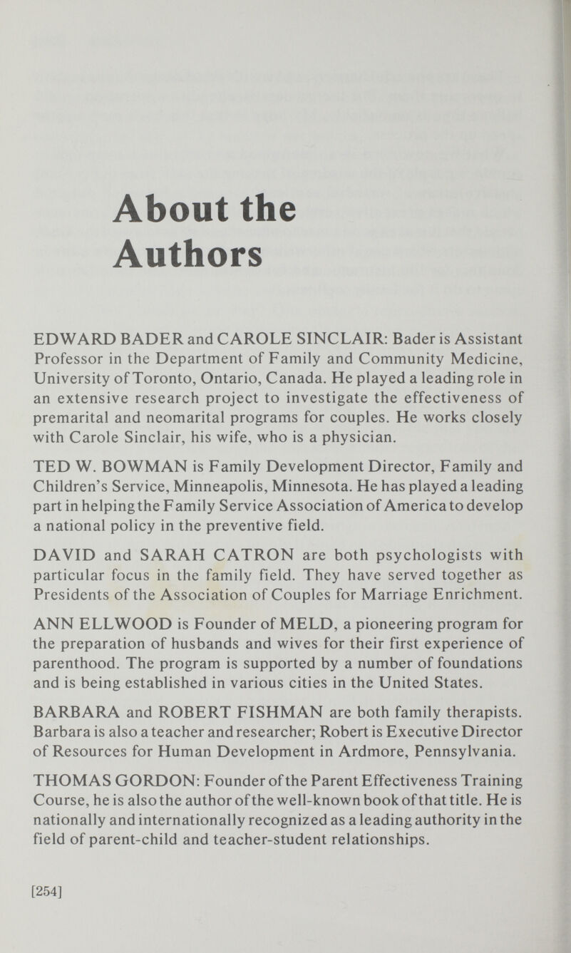 About the Authors EDWARD BADER and CAROLE SINCLAIR: Bader is Assistant Professor in the Department of Family and Community Medicine, University of Toronto, Ontario, Canada. He played a leading role in an extensive research project to investigate the effectiveness of premarital and neomarital programs for couples. He works closely with Carole Sinclair, his wife, who is a physician. TED W. BOWMAN is Family Development Director, Family and Children's Service, Minneapolis, Minnesota. He has played a leading part in helping the F amily Service Association of America to develop a national policy in the preventive field. DAVID and SARAH CATRON are both psychologists with particular focus in the family field. They have served together as Presidents of the Association of Couples for Marriage Enrichment. ANN ELLWOOD is Founder of MELD, a pioneering program for the preparation of husbands and wives for their first experience of parenthood. The program is supported by a number of foundations and is being established in various cities in the United States. BARBARA and ROBERT FISHMAN are both family therapists. Barbara is also a teacher and researcher; Robert is Executive Director of Resources for Human Development in Ardmore, Pennsylvania. THOMAS GORDON: Founder of the Parent Effectiveness Training Course, he is also the author of the well-known book of that title. He is nationally and internationally recognized as a leading authority in the field of parent-child and teacher-student relationships. [254]