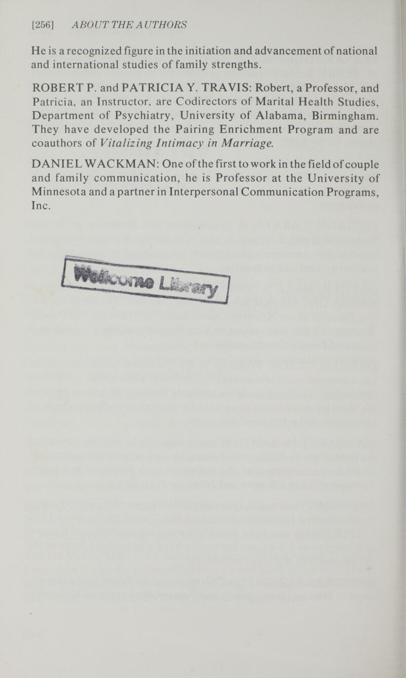 [256] ABOUT THE AUTHORS He is a recognized figure in the initiation and advancement of national and international studies of family strengths. ROBERT P. and PATRICIA Y. TRAVIS: Robert, a Professor, and Patricia, an Instructor, are Codirectors of Marital Health Studies, Department of Psychiatry, University of Alabama, Birmingham. They have developed the Pairing Enrichment Program and are coauthors of Vitalizing Intimacy in Marriage. DANIEL WACKMAN: One of the first to work in the field of couple and family communication, he is Professor at the University of Minnesota and a partner in Interpersonal Communication Programs, Inc.
