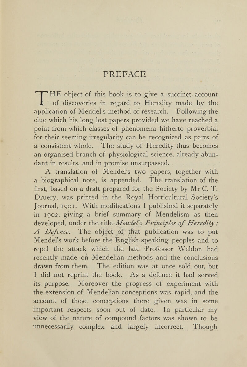 PREFACE THE object of this book is to give a succinct account of discoveries in regard to Heredity made by the application of Mendel's method of research. Following the clue which his long lost papers provided we have reached a point from which classes of phenomena hitherto proverbial for their seeming irregularity can be recognized as parts of a consistent whole. The study of Heredity thus becomes an organised branch of physiological science, already abun¬ dant in results, and in promise unsurpassed. A translation of Mendel's two papers, together with a biographical note, is appended. The translation of the first, based on a draft prepared for the Society by Mr C. T. Druery, was printed in the Royal Horticultural Society's Journal, 1901. With modifications I published it separately in 1902, giving a brief summary of Mendelism as then developed, under the title MendeFs Principles of Heredity : A Defence. The object of that publication was to put Mendel's work before the English speaking peoples and to repel the attack which the late Professor Weldon had recently made on Mendelian methods and the conclusions drawn from them. The edition was at once sold out, but I did not reprint the book. As a defence it had served its purpose. Moreover the progress of experiment with the extension of Mendelian conceptions was rapid, and the account of those conceptions there given was in some important respects soon out of date. In particular my view of the nature of compound factors was shown to be unnecessarily complex and largely incorrect. Though