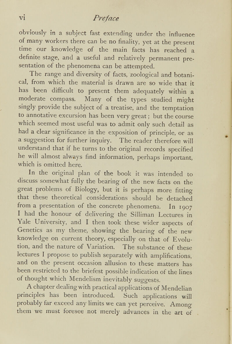 vi Preface obviously in a subject fast extending under the influence of many workers there can be no finahty, yet at the present time our knowledge of the main facts has reached a definite stage, and a useful and relatively permanent pre¬ sentation of the phenomena can be attempted. The range and diversity of facts, zoological and botani¬ cal, from which the material is drawn are so wide that it has been difficult to present them adequately within a moderate compass. Many of the types studied might singly provide the subject of a treatise, and the temptation to annotative excursion has been very great ; but the course which seemed most useful was to admit only such detail as had a clear significance in the exposition of principle, or as a suggestion for further inquiry. The reader therefore will understand that if he turns to the original records specified he will almost always find information, perhaps important, which is omitted here. In the original plan of the book it was intended to discuss somewhat fully the bearing of the new facts on the great problems of Biology, but it is perhaps more fitting that these theoretical considerations should be detached from a presentation of the concrete phenomena. In 1907 I had the honour of delivering the Silliman Lectures in Yale University, and I then took these wider aspects of Genetics as my theme, showing the bearing of the new knowledge on current theory, especially on that of Evolu¬ tion, and the nature of Variation. The substance of these lectures I propose to publish separately with amplifications, and on the present occasion allusion to these matters has been restricted to the briefest possible indication of the lines of thought which Mendelism inevitably suggests. A chapter dealing with practical applications of Mendelian principles has been introduced. Such applications will probably far exceed any limits we can yet perceive. Among them we must foresee not merely advances in the art of