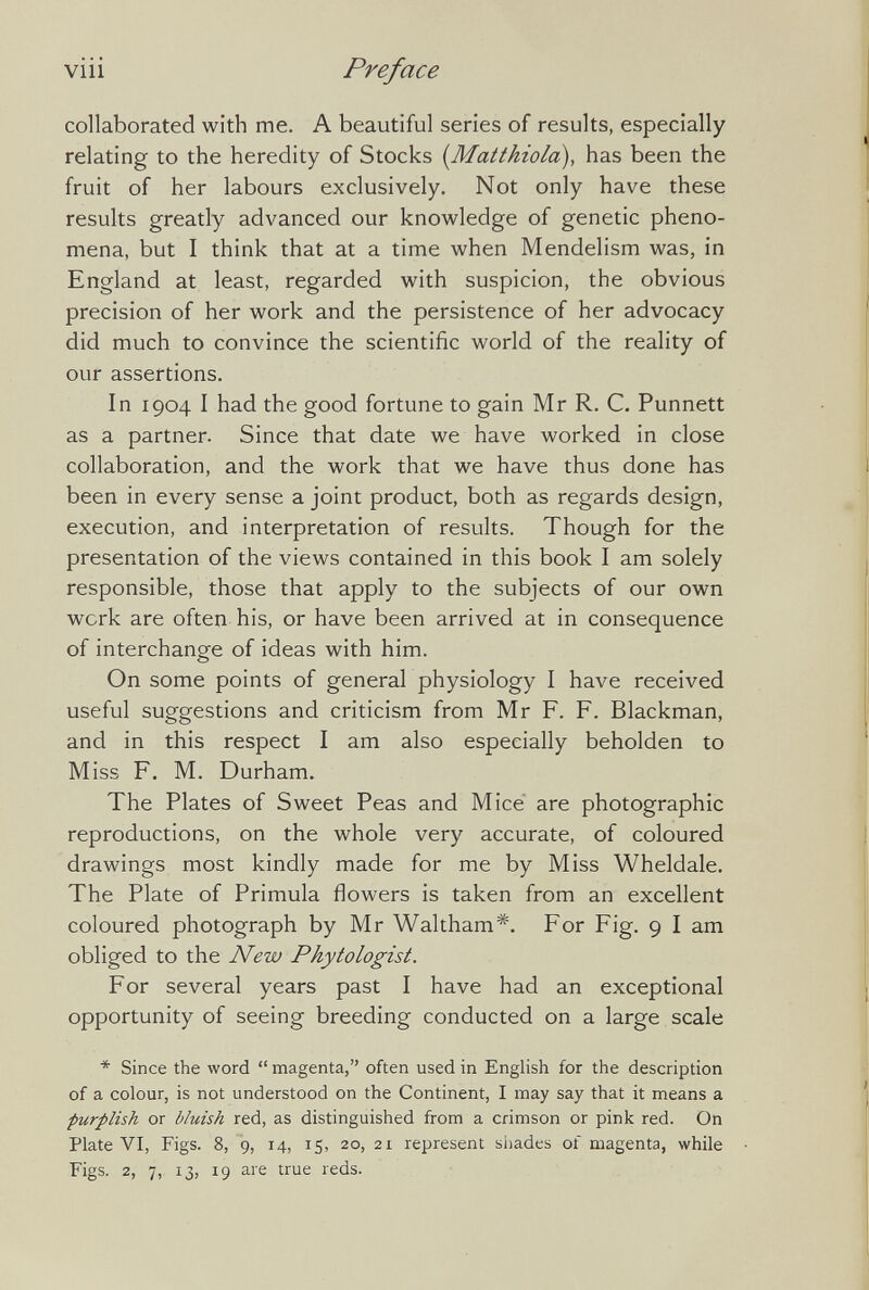 viii Preface collaborated with me. A beautiful series of results, especially relating to the heredity of Stocks {Matthiold), has been the fruit of her labours exclusively. Not only have these results greatly advanced our knowledge of genetic pheno¬ mena, but I think that at a time when Mendelism was, in England at least, regarded with suspicion, the obvious precision of her work and the persistence of her advocacy did much to convince the scientific world of the reality of our assertions. In 1904 I had the good fortune to gain Mr R. C. Punnett as a partner. Since that date we have worked in close collaboration, and the work that we have thus done has been in every sense a joint product, both as regards design, execution, and interpretation of results. Though for the presentation of the views contained in this book I am solely responsible, those that apply to the subjects of our own werk are often his, or have been arrived at in consequence of interchange of ideas with him. On some points of general physiology I have received useful suggestions and criticism from Mr F. F. Blackman, and in this respect I am also especially beholden to Miss F. M. Durham. The Plates of Sweet Peas and Mice are photographic reproductions, on the whole very accurate, of coloured drawings most kindly made for me by Miss Wheldale. The Plate of Primula flowers is taken from an excellent coloured photograph by Mr Waltham*. For Fig. 9 I am obliged to the New Phytologist. For several years past I have had an exceptional opportunity of seeing breeding conducted on a large scale * Since the word  magenta, often used in English for the description of a colour, is not understood on the Continent, I may say that it means a ■purplish or bluish red, as distinguished from a crimson or pink red. On Plate VI, Figs. 8, 9, 14, 15, 20, 21 represent shades of magenta, while Figs, 2, 7, 13, 19 are true reds.