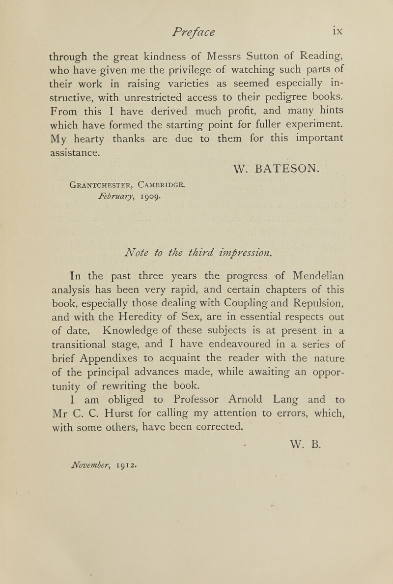 Preface ix through the great kindness of Messrs Sutton of Reading, who have given me the privilege of watching such parts of their work in raising varieties as seemed especially in¬ structive, with unrestricted access to their pedigree books. From this I have derived much profit, and many hints which have formed the starting point for fuller experiment. My hearty thanks are due to them for this important assistance, W. BATESON. Grantchester, Cambridge. February, 1909. ^ Note to the third impression. In the past three years the progress of Mendelian analysis has been very rapid, and certain chapters of this book, especially those dealing with Coupling and Repulsion, and with the Heredity of Sex, are in essential respects out of date. Knowledge of these subjects is at present in a transitional stage, and I have endeavoured in a series of brief Appendixes to acquaint the reader with the nature of the principal advances made, while awaiting an oppor¬ tunity of rewriting the book. I am obliged to Professor Arnold Lang and to Mr C. C. Hurst for calling my attention to errors, which, with some others, have been corrected. W. B. November, 1912.