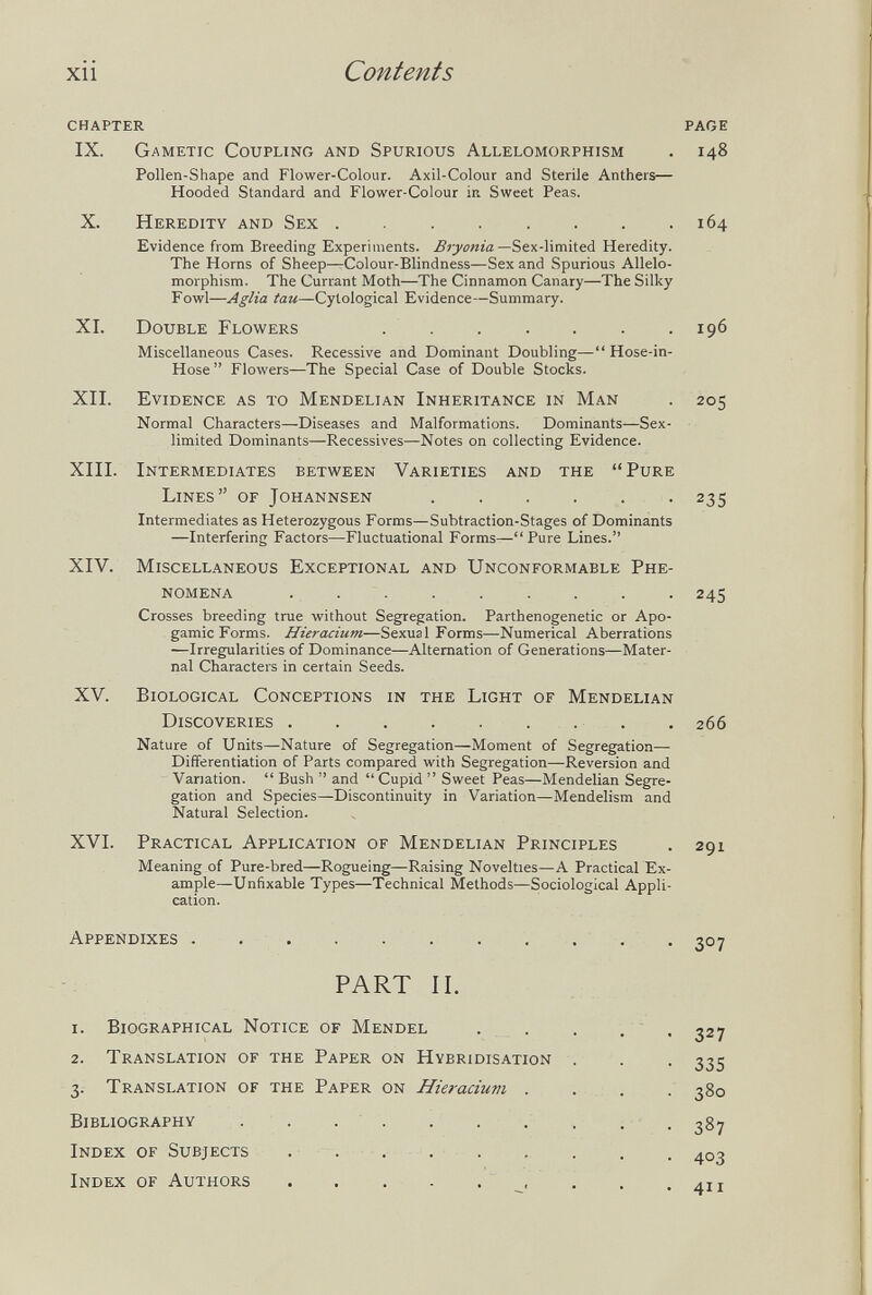 xii Contents chapter page IX. Gametic Coupling and Spurious Allelomorphism . 148 Pollen-Shape and Flower-Colour. Axil-Colour and Sterile Anthers— Hooded Standard and Flower-Colour in Sweet Peas. X. Heredity and Sex 164 Evidence from Breeding Experiments. Biyonta-Sex-limited Heredity. The Horns of Sheep—Colour-Blindness—Sex and Spurious Allelo¬ morphism. The Currant Moth—The Cinnamon Canary—The Silky Fowl—Aglia tau—Cytological Evidence—Summary. XI. Double Flowers 196 Miscellaneous Cases. Recessive and Dominant Doubling— Hose-in- Hose  Flowers—The Special Case of Double Stocks. XII. Evidence as to Mendelian Inheritance in Man . 205 Normal Characters—Diseases and Malformations. Dominants—Sex- limited Dominants—Récessives—Notes on collecting Evidence. XIII. Intermediates between Varieties and the Pure Lines of Johannsen . . . . . . 235 Intermediates as Heterozygous Forms—Subtraction-Stages of Dominants —Interfering Factors—Fluctuational Forms— Pure Lines. XIV. Miscellaneous Exceptional and Unconformable Phe¬ nomena 245 Crosses breeding true without Segregation. Parthenogenetic or Apo¬ gamie Forms. Hieracium—Sexual Forms—Numerical Aberrations —Irregularities of Dominance—Alternation of Generations—Mater¬ nal Characters in certain Seeds. XV. Biological Conceptions in the Light of Mendelian Discoveries  , 266 Nature of Units—Nature of Segregation—Moment of Segregation— Differentiation of Parts compared with Segregation—Reversion and Variation.  Bush  and  Cupid  Sweet Peas—Mendelian Segre¬ gation and Species—Discontinuity in Variation—Mendelism and Natural Selection. XVI. Practical Application of Mendelian Principles . 291 Meaning of Pure-bred—Rogueing—Raising Novelties—A Practical Ex¬ ample—Unfixable Types—Technical Methods—Sociological Appli¬ cation. Appendixes . 307 PART II. 1. Biographical Notice of Mendel 2. Translation of the Paper on Hybridisation 3. Translation of the Paper on Hieracium . Bibliography . . . . Index of Subjects ..... Index of Authors . . . . .  , 327 335 380 387 403 411