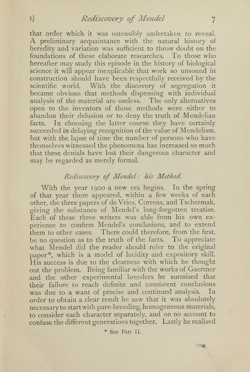 I] Rediscovery of Mendel 7 that order which it was ostensibly undertaken to reveal. A preliminary acquaintance with the natural history of heredity and variation was sufficient to throw doubt on the foundations of these elaborate researches. To those who hereafter may study this episode in the history of biological science it will appear inexplicable that work so unsound in construction should have been respectfully received by the scientific world. With the discovery of segregation it became obvious that methods dispensing with individual analysis of the material are useless. The only alternatives open to the inventors of those methods were either to abandon their delusion or to deny the truth of Mendelian facts. In choosing the latter course they have certainly succeeded in delaying recognition of the value of Mendelism, but with the lapse of time the number of persons who have themselves witnessed the phenomena has increased so much that these denials have lost their dangerous character and may be regarded as merely formal. Rediscovery of Mendel : his Method. With the year 1900 a new era begins. In the spring of that year there appeared, within a few weeks of each other, the three papers of de Vries, Correns, and Tschermak, giving the substance of Mendel's long-forgotten treatise. Each of these three writers was able from his own ex¬ perience to confirm Mendel's conclusions, and to extend them to other cases. There could therefore, from the first, be no question as to the truth of the facts. To appreciate what Mendel did the reader should refer to the original paper*, which is a model of lucidity and expository skill. His success is due to the clearness with which he thought out the problem. Being familiar with the works of Gaertner and the other experimental breeders he surmised that their failure to reach definite and consistent conclusions was due to a want of precise and continued analysis. In order to obtain a clear result he saw that it was absolutely necessary to startwith pure-breeding, homogeneous materials, to consider each character separately, and on no account to confuse the different generations together. Lastly he realised * See Part II.