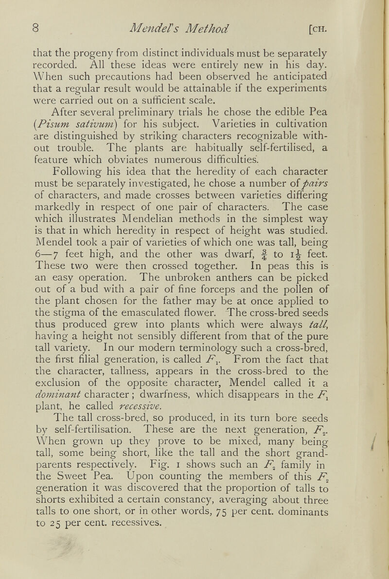 8 Mendel's Method [ch. that the progeny from distinct individuals must be separately- recorded. All these ideas were entirely new in his day. When such precautions had been observed he anticipated that a regular result would be attainable if the experiments were carried out on a sufficient scale. After several preliminary trials he chose the edible Pea [Pisum sativum) for his subject. Varieties in cultivation are distinguished by striking characters recognizable with¬ out trouble. The plants are habitually self-fertilised, a feature which obviates numerous difficulties. Following his idea that the heredity of each character must be separately investigated, he chose a number oí pairs of characters, and made crosses between varieties differing markedly in respect of one pair of characters. The case which illustrates Mendelian methods in the simplest way is that in which heredity in respect of height was studied. Mendel took a pair of varieties of which one was tall, being 6—7 feet high, and the other was dwarf, f to i-|- feet. These two were then crossed together. In peas this is an easy operation. The unbroken anthers can be picked out of a bud with a pair of fine forceps and the pollen of the plant chosen for the father may be at once applied to the stigma of the emasculated ñower. The cross-bred seeds thus produced grew into plants which were always tall, having a height not sensibly different from that of the pure tall variety. In our modern terminology such a cross-bred, the first filial generation, is called F^. From the fact that the character, tallness, appears in the cross-bred to the exclusion of the opposite character, Mendel called it a dominant character ; dwarfness, which disappears in the plant, he called recessive. The tall cross-bred, so produced, in its turn bore seeds by self-fertilisation. These are the next generation, F^. VVhen grown up they prove to be mixed, many being tall, some being short, like the tall and the short grand¬ parents respectively. Fig. i shows such an F^ family in the Sweet Pea. Upon counting the members of this F^ generation it was discovered that the proportion of tails to shorts exhibited a certain constancy, averaging about three tails to one short, or in other words, 75 per cent, dominants to 25 per cent, récessives.