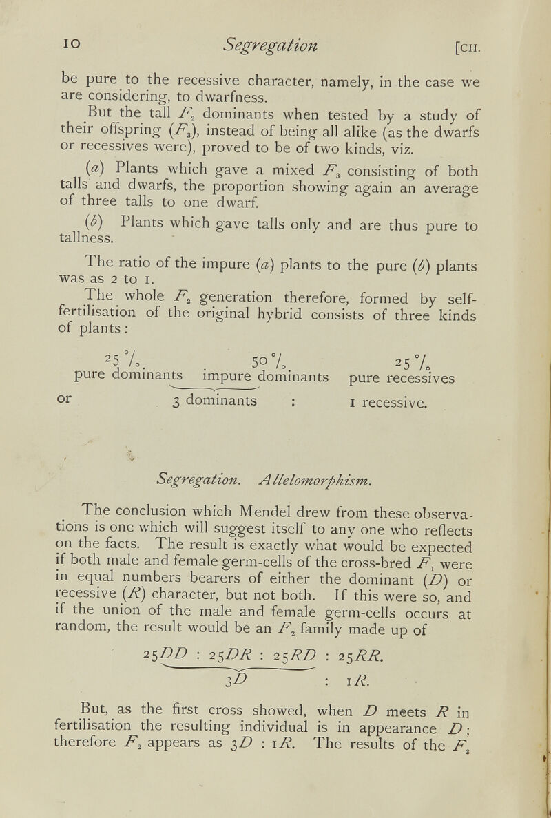 IO Segregation [ch. be pure to the recessive character, namely, in the case we are considering, to dwarfness. But the tall dominants when tested by a study of their offspring (/^3), instead of being all alike (as the dwarfs or récessives were), proved to be of two kinds, viz. (a) Plants which gave a mixed consisting of both tails and dwarfs, the proportion showing again an average of three talis to one dwarf. (¿) Plants which gave tails only and are thus pure to tallness. The ratio of the impure (a) plants to the pure (¿) plants was as 2 to i. The whole generation therefore, formed by self- fertilisation of the original hybrid consists of three kinds of plants : 25%. . 50%. 25 pure dominants impure dominants pure récessives or 3 dominants : i recessive. Segregation. Allelomorphism. The conclusion which Mendel drew from these observa¬ tions is one which will suggest itself to any one who reflects on the facts. The result is exactly what would be expected if both male and female germ-cells of the cross-bred F^ were in equal numbers bearers of either the dominant (D) or recessive (7?) character, but not both. If this were so, and if the union of the male and female germ-cells occurs at random, the result would be an F^ family made up of 2^DD : 2^DR : 25/?/? : 2^RR.  3^0 : \R. But, as the first cross showed, when D meets R in fertilisation the resulting individual is in appearance D ; therefore F^ appears as : \R. The results of the F^