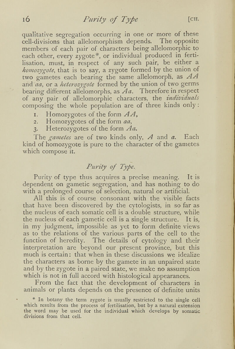 ló Purity of Type [CH. qualitative segregation occurring in one or more of these cell-divisions that allelomorphism depends. The opposite members of each pair of characters being allelomorphic to each other, every zygote*, or individual produced in ferti¬ lisation, must, in respect of any such pair, be either a homozygote, that is to say, a zygote formed by the union of two gametes each bearing the same allelomorph, as AA a.nd aa, or a heterozygote formed by the union of tv^^o germs bearing different allelomorphs, as Aa. Therefore in respect of any pair of allelomorphic characters, the individuals composing the whole population are of three kinds only : 1. Homozygotes of the form AA, 2. Homozygotes of the form aa, 3. Heterozygotes of the form A a. The gametes are of two kinds only, A and a. Each kind of homozygote is pure to the character of the gametes which compose it. PiLvity of Type., Purity of type thus acquires a precise meaning. It is dependent on gametic segregation, and has nothing to do with a prolonged course of selection, natural or artificial. All this is of course consonant with the visible facts that have been discovered by the cytologists, in so far as the nucleus of each somatic cell is a double structure, while the nucleus of each gametic cell is a single structure. It is, in my judgment, impossible as yet to form definite views as to the relations of the various parts of the cell to the function of heredity. The details of cytology and their interpretation are beyond our present province, but this much is certain: that when in these discussions we idealize the characters as borne by the gamete in an unpaired state and by the zygote in a paired state, we make no assumption which is not in full accord with histological appearances. From the fact that the development of characters in animals or plants depends on the presence of definite units * In botany the term zygote is usually restricted to the single cell which results from the process of fertilisation, but by a natural extension the word may be used for the individual which develops by somatic divisions from that cell.