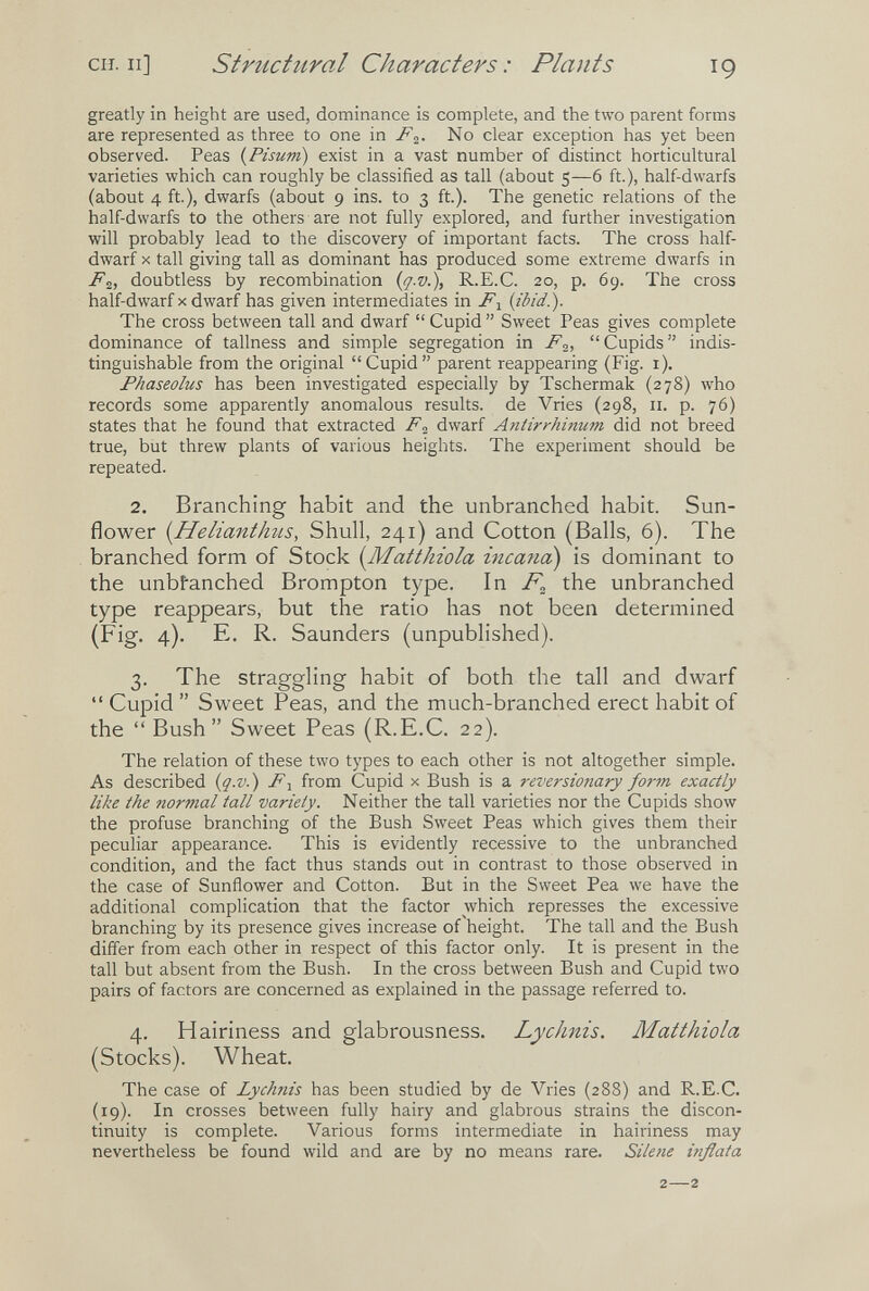 CH. Il] structural Characters: Plants 19 greatly in height are used, dominance is complete, and the two parent forms are represented as three to one in .^2- No clear exception has yet been observed. Peas {Pisum) exist in a vast number of distinct horticultural varieties which can roughly be classified as tall (about 5—6 ft.), half-dwarfs (about 4 ft.), dwarfs (about 9 ins. to 3 ft.). The genetic relations of the half-dwarfs to the others are not fully explored, and further investigation will probably lead to the discovery of important facts. The cross half- dwarf X tall giving tall as dominant has produced some extreme dwarfs in Fi, doubtless by recombination {q-v.), R.E.C. 20, p. 69. The cross half-dwarf X dwarf has given intermediates in {ibid.). The cross between tall and dwarf  Cupid  Sweet Peas gives complete dominance of tallness and simple segregation in Cupids indis¬ tinguishable from the original Cupid parent reappearing (Fig. i). Phaseolus has been investigated especially by Tschermak (278) who records some apparently anomalous results, de Vries (298, 11. p. 76) states that he found that extracted F^ dwarf Antirrhinum did not breed true, but threw plants of various heights. The experiment should be repeated. 2. Branching habit and the unbranched habit. Sun¬ flower {Helianthus, Shull, 241) and Cotton (Balls, 6). The branched form of Stock {Matthiola incana) is dominant to the unbfanched Brompton type. In the unbranched type reappears, but the ratio has not been determined (Fig. 4). E. R. Saunders (unpublished). 3. The straggling habit of both the tall and dwarf  Cupid  Sweet Peas, and the much-branched erect habit of the Bush Sweet Peas (R.E.C. 22). The relation of these two types to each other is not altogether simple. As described {ç-v.) F-y from Cupid x Bush is a reversionary fo7-m exactly like the normal tall variety. Neither the tall varieties nor the Cupids show the profuse branching of the Bush Sweet Peas which gives them their peculiar appearance. This is evidently recessive to the unbranched condition, and the fact thus stands out in contrast to those observed in the case of Sunflower and Cotton. But in the Sweet Pea we have the additional complication that the factor which represses the excessive branching by its presence gives increase of'height. The tall and the Bush differ from each other in respect of this factor only. It is present in the tall but absent from the Bush. In the cross between Bush and Cupid two pairs of factors are concerned as explained in the passage referred to. 4. Hairiness and glabrousness. Lychnis. Matthiola (Stocks). Wheat. The case of Lychnis has been studied by de Vries (288) and R.E.C. (19). In crosses between fully hairy and glabrous strains the discon¬ tinuity is complete. Various forms intermediate in hairiness may nevertheless be found wild and are by no means rare. Silene inflata 2—2