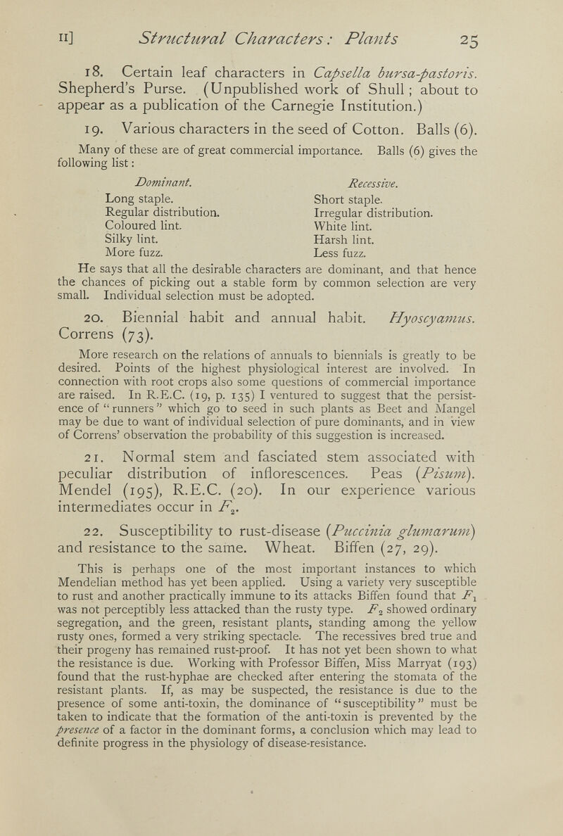 п] structural Characters : Plants 25 18. Certain leaf characters in Capsella bursa-pastoris. Shepherd's Purse. (Unpublished work of Shull ; about to - appear as a publication of the Carnegie Institution.) 19. Various characters in the seed of Cotton. Balls (6). Many of these are of great commercial importance. Balls (6) gives the following list : He says that all the desirable characters are dominant, and that hence the chances of picking out a stable form by common selection are very small. Individual selection must be adopted. 20. Biennial habit and annual habit. Hyoscyanms. Correns (73). More research on the relations of annuals to biennials is greatly to be desired. Points of the highest physiological interest are involved. In connection with root crops also some questions of commercial importance are raised. In R.E.C. (19, p. 135) I ventured to suggest that the persist¬ ence of  runners  which go to seed in such plants as Beet and Mangel may be due to want of individual selection of pure dominants, and in view of Correns' observation the probability of this suggestion is increased. 2 1. Normal stem and fasciated stem associated with peculiar distribution of inflorescences. Peas [Pisum). Mendel (195), R.E.C. (20). In our experience various intermediates occur in 22. Susceptibility to rust-disease [Pticcima glumarum) and resistance to the same. Wheat. Biffen {27, 29). This is perhaps one of the most important instances to which Mendelian method has yet been applied. Using a variety very susceptible to rust and another practically immune to its attacks Bififen found that was not perceptibly less attacked than the rusty type. showed ordinary segregation, and the green, resistant plants, standing among the yellow rusty ones, formed a very striking spectacle. The récessives bred true and their progeny has remained rust-proof. It has not yet been shown to what the resistance is due. Working with Professor Biffen, Miss Marryat (193) found that the rust-hyphae are checked after entering the stornata of the resistant plants. If, as may be suspected, the resistance is due to the presence of some anti-toxin, the dominance of susceptibility must be taken to indicate that the formation of the anti-toxin is prevented by the presence of a factor in the dominant forms, a conclusion which may lead to definite progress in the physiology of disease-resistance. Dominant. Recessive. Short staple. Irregular distribution. Long staple. Regular distribution. Coloured lint. Silky lint. More fuzz. White lint. Harsh lint. Less fuzz.