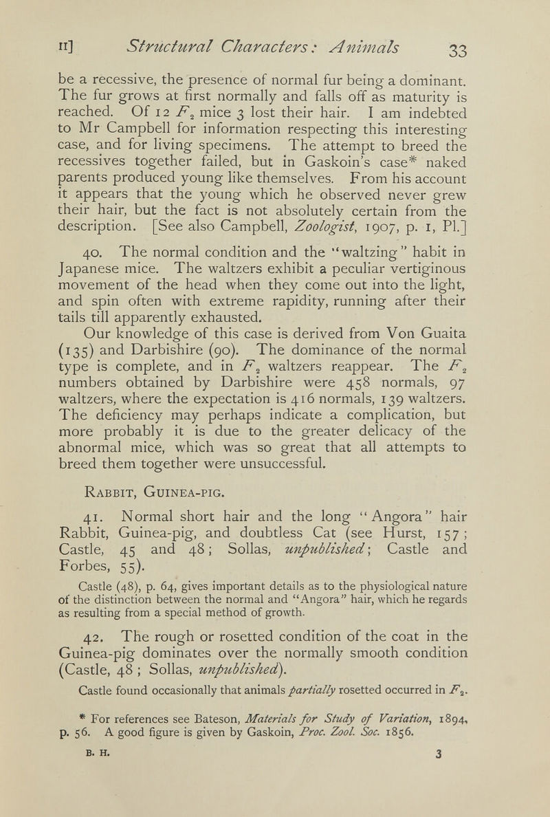 п] structural Characters: Animals 33 be a recessive, the presence of normal fur being a dominant. The fur grows at first normally and falls off as maturity is reached. Oi \ 2 F^ mice 3 lost their hair. I am indebted to Mr Campbell for information respecting this interesting case, and for living specimens. The attempt to breed the récessives together failed, but in Gaskoin's case* naked parents produced young like themselves. From his account it appears that the young which he observed never grew their hair, but the fact is not absolutely certain from the description. [See also Campbell, Zoologist, 1907, p. i, Pl.] 40. The normal condition and the waltzing habit in Japanese mice. The waltzers exhibit a peculiar vertiginous movement of the head when they come out into the light, and spin often with extreme rapidity, running after their tails till apparently exhausted. Our knowledge of this case is derived from Von Guaita (135) and Darbishire (90). The dominance of the normal type is complete, and in waltzers reappear. The F^ numbers obtained by Darbishire were 458 normals, 97 waltzers, where the expectation is 416 normals, 139 waltzers. The deficiency may perhaps indicate a complication, but more probably it is due to the greater delicacy of the abnormal mice, which was so great that all attempts to breed them together were unsuccessful. Rabbit, Guinea-pig. 41. Normal short hair and the long Angora hair Rabbit, Guinea-pig, and doubtless Cat (see Hurst, 157; Castle, 45 and 48 ; Solías, unpublished ; Castle and Forbes, 55). Castle (48), p. 64, gives important details as to the physiological nature of the distinction between the normal and Angora hair, which he regards as resulting from a special method of growth. 42. The rough or rosetted condition of the coat in the Guinea-pig dominates over the normally smooth condition (Castle, 48 ; Solías, unpublished). Castle found occasionally that animals partially rosetted occurred in F^. * For references see Bateson, Materials for Study of Variation, 1894, p. 56. A good figure is given by Gaskoin, Proc. Zool. Soc. 1856. B. H. 3