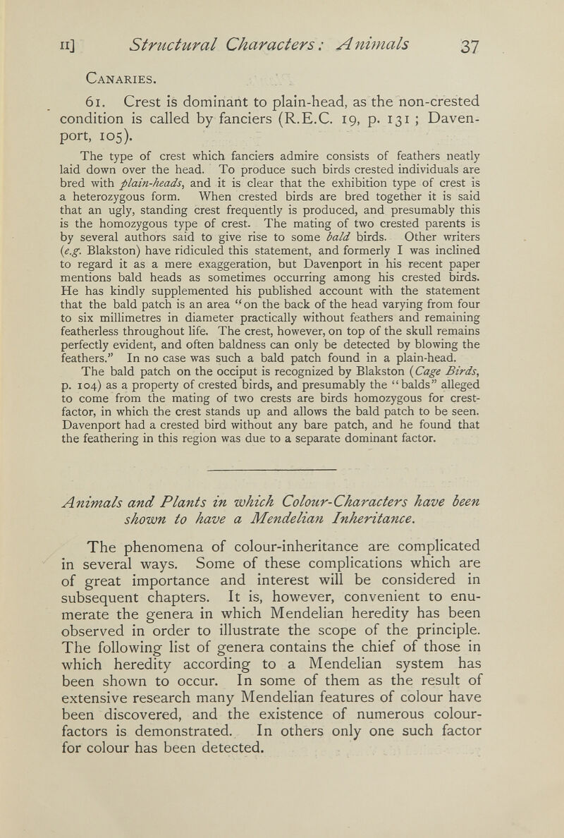 II] structural Characters : AnÌ7nals 37 Canaries. 61. Crest is dominant to plain-head, as the non-crested condition is called by fanciers (R.E.C. 19, p. 131 ; Daven¬ port, 105). The type of crest which fanciers admire consists of feathers neatly laid down over the head. To produce such birds crested individuals are bred with plain-heads, and it is clear that the exhibition type of crest is a heterozygous form. When crested birds are bred together it is said that an ugly, standing crest frequently is produced, and presumably this is the homozygous type of crest. The mating of two crested parents is by several authors said to give rise to some bald birds. Other writers (e.g. Blakston) have ridiculed this statement, and formerly I was inclined to regard it as a mere exaggeration, but Davenport in his recent paper mentions bald heads as sometimes occurring among his crested birds. He has kindly supplemented his published account with the statement that the bald patch is an area  on the back of the head varying from four to six millimetres in diameter practically without feathers and remaining featherless throughout life. The crest, however, on top of the skull remains perfectly evident, and often baldness can only be detected by blowing the feathers. In no case was such a bald patch found in a plain-head. The bald patch on the occiput is recognized by Blakston ( Cage Birds, p. 104) as a property of crested birds, and presumably the balds alleged to come from the mating of two crests are birds homozygous for crest- factor, in which the crest stands up and allows the bald patch to be seen. Davenport had a crested bird without any bare patch, and he found that the feathering in this region was due to a separate dominant factor. Animals and Plants in which Colour-Characters have been shown to have a Mendelian Inheritance. The phenomena of colour-inheritance are complicated in several ways. Some of these complications which are of great importance and interest will be considered in subsequent chapters. It is, however, convenient to enu¬ merate the genera in which Mendelian heredity has been observed in order to illustrate the scope of the principle. The following list of genera contains the chief of those in which heredity according to a Mendelian system has been shown to occur. In some of them as the result of extensive research many Mendelian features of colour have been discovered, and the existence of numerous colour- factors is demonstrated. In others only one such factor for colour has been detected.