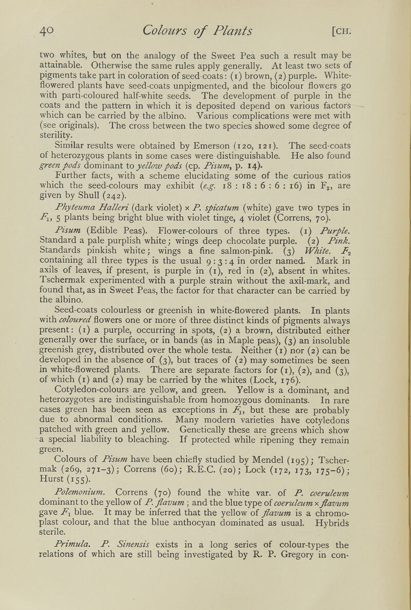 40 Colours of Plants [CH. two whites, but on the analogy of the Sweet Pea such a result may be attainable. Otherwise the same rules apply generally. At least two sets of pigments take part in coloration of seed-coats : (i) brown, (2) purple. White- flowered plants have seed-coats unpigmented, and the bicolour flowers go with parti-coloured half-white seeds. The development of purple in the coats and the pattern in which it is deposited depend on various factors which can be carried by the albino. Various complications were met with (see originals). The cross between the two species showed some degree of sterility. Similar results were obtained by Emerson (120, 121). The seed-coats of heterozygous plants in some cases were distinguishable. He also found green pods dominant to yellow pods (cp. Fisum, p. 14). Further facts, with a scheme elucidating some of the curious ratios which the seed-colours may exhibit {e.g. 18 : 18 : 6 : б : 16) in Fj, are given by Shull (242). Phyteuma Halleri (dark violet) x P. spicatum (white) gave two types in 5 plants being bright blue with violet tinge, 4 violet (Correns, 70). Pisum (Edible Peas). Flower-colours of three types, (i) Purple. Standard a pale purplish white ; wings deep chocolate риф1е. (2) Pink. Standards pinkish white; wings a fine salmon-pink. (3) White. containing all three types is the usual 9:3:4 in order named. Mark in axils of leaves, if present, is purple in (i), red in (2), absent in whites. Tschermak experimented with a purple strain without the axil-mark, and found that, as in Sweet Peas, the factor for that character can be carried by the albino. Seed-coats colourless or greenish in white-flowered plants. In plants with coloured flowers one or more of three distinct kinds of pigments always present: (i) a purple, occurring in spots, (2) a brown, distributed either generally over the surface, or in bands (as in Maple peas), (3) an insoluble greenish grey, distributed over the whole testa. Neither (i) nor (2) can be developed in the absence of (3), but traces of (2) may sometimes be seen in white-flowered plants. There are separate factors for (i), (2), and (3), of which (i) and (2) may be carried by the whites (Lock, 176). Cotyledon-colours are yellow, and green. Yellow is a dominant, and heterozygotes are indistinguishable from homozygous dominants. In rare cases green has been seen as exceptions in but these are probably due to abnormal conditions. Many modern varieties have cotyledons patched with green and yellow. Genetically these are greens which show a special liability to bleaching. If protected while ripening they remain green. Colours of Pisum have been chiefly studied by Mendel (195); Tscher¬ mak (269, 271-3); Correns (60); R.E.C. (20); Lock (172, 173, 175-6); Hurst (155). Polemonium. Correns (70) found the white var. of P. coeruleum dominant to the yellow of P. flavum ; and the blue type of coeruleum x flavum gave F-^ blue. It may be inferred that the yellow of flavum is a chromo- plast colour, and that the blue anthocyan dominated as usual. Hybrids sterile. Primula. P. Sinensis exists in a long series of colour-types the relations of which are still being investigated by R. P. Gregory in con-
