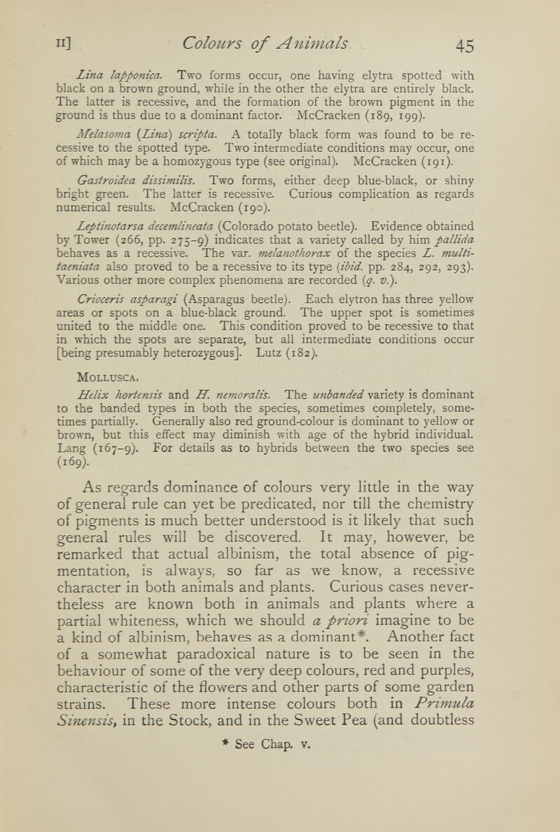 II] Colours of A nimals 45 Lina lappontça. Two forms occur, one having elytra spotted with black on a brown ground, while in the other the elytra are entirely black. The latter is recessive, and the formation of the brown pigment in the ground is thus due to a dominant factor. McCracken (189, 199). Melasoma {Lina) scripta. A totally black form was found to be re¬ cessive to the spotted type. Two intermediate conditions may occur, one of which may be a homozygous type (see original). McCracken (191). Gastroidea dissimilis. Two forms, either deep blue-black, or shiny bright green. The latter is recessive. Curious complication as regards numerical results. McCracken (190). Leptinotarsa decemlineata (Colorado potato beetle). Evidence obtained by Tower (266, pp. 275-9) indicates that a variety called by him pallida behaves as a recessive. The var. melanothorax of the species L. multi- taeniata also proved to be a recessive to its type {ibid. pp. 284, 292, 293). Various other more complex phenomena are recorded [q. v.). Crioceris asparagi (Asparagus beetle). Each elytron has three yellow areas or spots on a blue-black ground. The upper spot is sometimes united to the middle one. This condition proved to be recessive to that in which the spots are separate, but all intermediate conditions occur [being presumably heterozygous]. Lutz (182). Mollusca. Llelix hortensis and LL. nemoralis. The unhanded variety is dominant to the banded types in both the species, sometimes completely, some¬ times partially. Generally also red ground-colour is dominant to yellow or brown, but this effect may diminish with age of the hybrid individual. Lang (167-9). For details as to hybrids between the two species see (169). As regards dominance of colours very little in the way of general rule can yet be predicated, nor till the chemistry of pigments is much better understood is it likely that such general rules will be discovered. It may, however, be remarked that actual albinism, the total absence of pig¬ mentation, is always, so far as we know, a recessive character in both animals and plants. Curious cases never¬ theless are known both in animals and plants where a partial whiteness, which we should a priori imagine to be a kind of albinism, behaves as a dominant*. Another fact of a somewhat paradoxical nature is to be seen in the behaviour of some of the very deep colours, red and purples, characteristic of the flowers and other parts of some garden strains. These more intense colours both in Primula Sinensis, in the Stock, and in the Sweet Pea (and doubtless * See Chap. v.