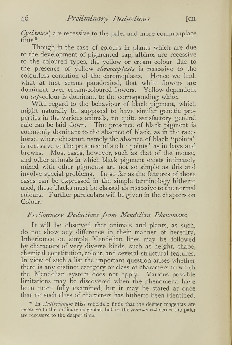 Preliminary Deductions [ch. Cyclamen) are recessive to the paler and more commonplace tints*. Though in the case of colours in plants which are due to the development of pigmented sap, albinos are recessive to the coloured types, the yellow or cream colour due to the presence of yellow chromoplasts is recessive to the colourless condition of the chromoplasts. Hence we find, what at first seems paradoxical, that white flowers are dominant over cream-coloured flowers. Yellow dependent on sap'Co\o\ir is dominant to the corresponding white. With regard to the behaviour of black pigment, which might naturally be supposed to have similar genetic pro¬ perties in the various animals, no quite satisfactory general rule can be laid down. The presence of black pigment is commonly dominant to the absence of black, as in the race¬ horse, where chestnut, namely the absence of black points is recessive to the presence of such points as in bays and browns. Most cases, however, such as that of the mouse, and other animals in which black pigment exists intimately mixed with other pigments are not so simple as this and involve special problems. In so far as the features of those cases can be expressed in the simple terminology hitherto used, these blacks must be classed as recessive to the normal colours. Further particulars will be given in the chapters on Colour. Preliminary Deductions from Mendelian Phenomena. It will be observed that animals and plants, as such, do not show any difference in their manner of heredity. Inheritance on simple Mendelian lines may be followed by characters of very diverse kinds, such as height, shape, chemical constitution, colour, and several structural features. In view of such a list the important question arises whether there is any distinct category or class of characters to which the Mendelian system does not apply. Various possible limitations may be discovered when the phenomena have been more fully examined, but it may be stated at once that no such class of characters has hitherto been identified. * In Antirrhinum Miss Wheldale finds that the deeper magentas are recessive to the ordinary magentas, but in the crimson-red series the paler are recessive to the deeper tints.