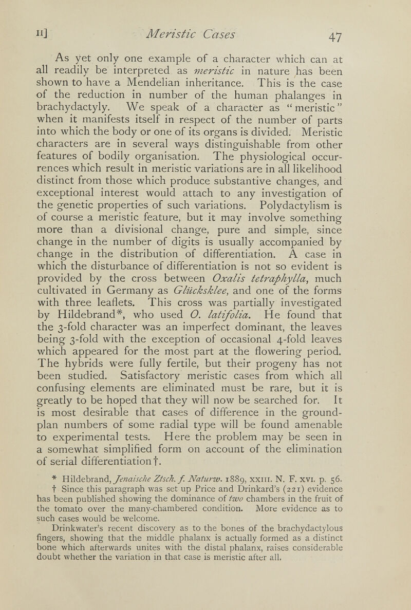 П] M eristic Cases 47 As yet only one example of a character which can at all readily be interpreted as meristic in nature has been shown to have a Mendelian inheritance. This is the case of the reduction in number of the human phalanges in brachydactyly. We speak of a character as meristic when it manifests itself in respect of the number of parts into which the body or one of its organs is divided. Meristic characters are in several ways distinguishable from other features of bodily organisation. The physiological occur¬ rences which result in meristic variations are in all likelihood distinct from those which produce substantive changes, and exceptional interest would attach to any investigation of the genetic properties of such variations. Polydactylism is of course a meristic feature, but it may involve something more than a divisional change, pure and simple, since change in the number of digits is usually accompanied by change in the distribution of differentiation. A case in which the disturbance of differentiation is not so evident is provided by the cross between Oxalis tetraphylla, much cultivated in Germany as Glücksklee, and one of the forms with three leaflets. This cross was partially investigated by Hildebrand*, who used O. latifolia. He found that the 3-fold character was an imperfect dominant, the leaves being 3-fold with the exception of occasional 4-fold leaves which appeared for the most part at the flowering period. The hybrids were fully fertile, but their progeny has not been studied. Satisfactory meristic cases from which all confusing elements are eliminated must be rare, but it is greatly to be hoped that they will now be searched for. It is most desirable that cases of difference in the ground- plan numbers of some radial type will be found amenable to experimental tests. Here the problem may be seen in a somewhat simplified form on account of the elimination of serial differentiation t. * Yi\\àehx2Lr\à, /enaische Ztsch. f. Nafurw. 1889, xxiii. N. F. xvi. p. 56. t Since this paragraph was set up Price and Drinkard's (221) evidence has been published showing the dominance of two chambers in the fruit of the tomato over the many-chambered condition. More evidence as to such cases would be welcome. Drinkwater's recent discovery as to the bones of the brachydactylous fingers, showing that the middle phalanx is actually formed as a distinct bone which afterwards unites with the distal phalanx, raises considerable doubt whether the variation in that case is meristic after all.