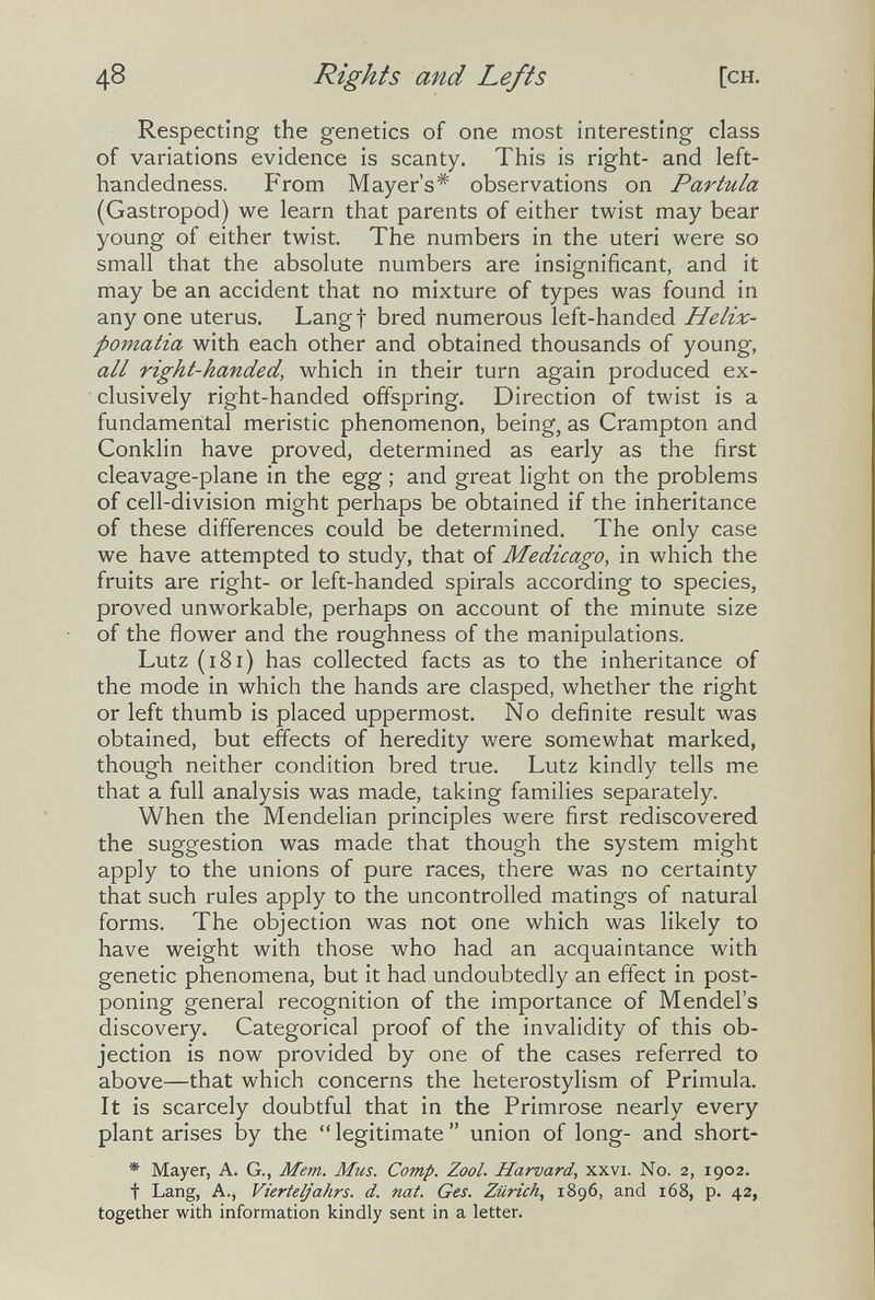 48 Rights and Lefts [ch. Respecting the genetics of one most interesting class of variations evidence is scanty. This is right- and left- handedness. From Mayer's* observations on Partula (Gastropod) we learn that parents of either twist may bear young of either twist. The numbers in the uteri were so small that the absolute numbers are insignificant, and it may be an accident that no mixture of types was found in any one uterus. Langt bred numerous left-handed Helix- pomatia with each other and obtained thousands of young, all right-handed, which in their turn again produced ex¬ clusively right-handed offspring. Direction of twist is a fundamental meristic phenomenon, being, as Crampton and Conklin have proved, determined as early as the first cleavage-plane in the egg ; and great light on the problems of cell-division might perhaps be obtained if the inheritance of these differences could be determined. The only case we have attempted to study, that of Medicago, in which the fruits are right- or left-handed spirals according to species, proved unworkable, perhaps on account of the minute size of the flower and the roughness of the manipulations. Lutz (i8i) has collected facts as to the inheritance of the mode in which the hands are clasped, whether the right or left thumb is placed uppermost. No definite result was obtained, but efects of heredity were somewhat marked, though neither condition bred true. Lutz kindly tells me that a full analysis was made, taking families separately. When the Mendelian principles were first rediscovered the suggestion was made that though the system might apply to the unions of pure races, there was no certainty that such rules apply to the uncontrolled matings of natural forms. The objection was not one which was likely to have weight with those who had an acquaintance with genetic phenomena, but it had undoubtedly an effect in post¬ poning general recognition of the importance of Mendel's discovery. Categorical proof of the invalidity of this ob¬ jection is now provided by one of the cases referred to above—that which concerns the heterostylism of Primula. It is scarcely doubtful that in the Primrose nearly every plant arises by the  legitimate  union of long- and short- * Mayer, A. G., Mem. Mus. Сотр. Zool. Harvard, xxvi. No. 2, 1902. t Lang, A., Vierteljahrs, d. nat. Ges. Zürich, 1896, and 168, p. 42, together with information kindly sent in a letter.