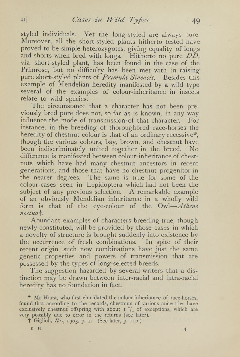 Il] Cases in Wild Types 49 styled individuals. Yet the long-styled are always pure. Moreover, all the short-styled plants hitherto tested have proved to be simple heterozygotes, giving equality of longs and shorts when bred with longs. Hitherto no pure DD, viz. short-styled plant, has been found in the case of the Primrose, but no difficulty has been met with in raising pure short-styled plants of Primula Sinensis. Besides this example of Mendelian heredity manifested by a wild type several of the examples of colour-inheritance in insects relate to wild species. The circumstance that a character has not been pre¬ viously bred pure does not, so far as is known, in any way influence the mode of transmission of that character. For instance, in the breeding of thoroughbred race-horses the heredity of chestnut colour is that of an ordinary recessive*, though the various colours, bay, brown, and chestnut have been indiscriminately united together in the breed. No difference is manifested between colour-inheritance of chest¬ nuts which have had many chestnut ancestors in recent generations, and those that have no chestnut progenitor in the nearer degrees. The same is true for some of the colour-cases seen in Lepidoptera which had not been the subject of any previous selection. A remarkable example of an obviously Mendelian inheritance in a wholly wild form is that of the eye-colour of the Owl—Athene noctua^. Abundant examples of characters breeding true, though newly-constituted, will be provided by those cases in which a novelty of structure is brought suddenly into existence by the occurrence of fresh combinations. In spite of their recent origin, such new combinations have just the same genetic properties and powers of transmission that are possessed by the types of long-selected breeds. The suggestion hazarded by several writers that a dis¬ tinction may be drawn between inter-racial and intra-racial heredity has no foundation in fact. * Mr Hurst, who first elucidated the colour-inheritance of race-horses, found that according to the records, chestnuts of various ancestries have exclusively chestnut offspring with about i °/^ of exceptions, which are very possibly due to error in the returns (see later). t Giglioli, Ibis, 1903, p. I. (See later, p. no.) B. H. 4