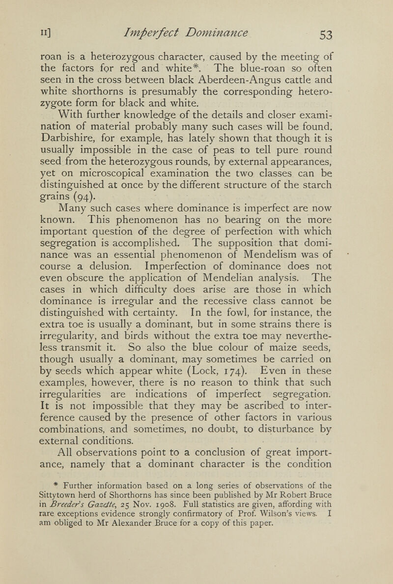 П] Imperfect Dominance 53 roan is a heterozygous character, caused by the meeting of the factors fçr red and white*. The blue-roan so often seen in the cross between black Aberdeen-Angus cattle and white shorthorns is presumably the corresponding hetero¬ zygote form for black and white. With further knowledge of the details and closer exami¬ nation of material probably many such cases will be found. Darbishire, for example, has lately shown that though it is usually impossible in the case of peas to tell pure round seed from the heterozygous rounds, by external appearances, yet on microscopical examination the two classes can be distinguished at once by the different structure of the starch grains (94). Many such cases where dominance is imperfect are now known. This phenomenon has no bearing on the more important question of the degree of perfection with which segregation is accomplished. The supposition that domi¬ nance was an essential phenomenon of Mendelism was of course a delusion. Imperfection of dominance does not even obscure the application of Mendelian analysis. The cases in which difficulty does arise are those in which dominance is irregular and the recessive class cannot be distinguished with certainty. In the fowl, for instance, the extra toe is usually a dominant, but in some strains there is irregularity, and birds without the extra toe may neverthe¬ less transmit it. So also the blue colour of maize seeds, though usually a dominant, may sometimes be carried on by seeds which appear white (Lock, 174). Even in these examples, however, there is no reason to think that such irregularities are indications of imperfect segregation. It is not impossible that they may be ascribed to inter¬ ference caused by the presence of other factors in various combinations, and sometimes, no doubt, to disturbance by external conditions. All observations point to a conclusion of great import¬ ance, namely that a dominant character is the condition * Further information based on a long series of observations of the Sittytown herd of Shorthorns has since been published by Mr Robert Bruce in Breeder's Gazäte, 25 Nov. 1908. Full statistics are given, affording with rare exceptions evidence strongly confirmatory of Prof. Wilson's views. I am obliged to Mr Alexander Bruce for a copy of this paper.