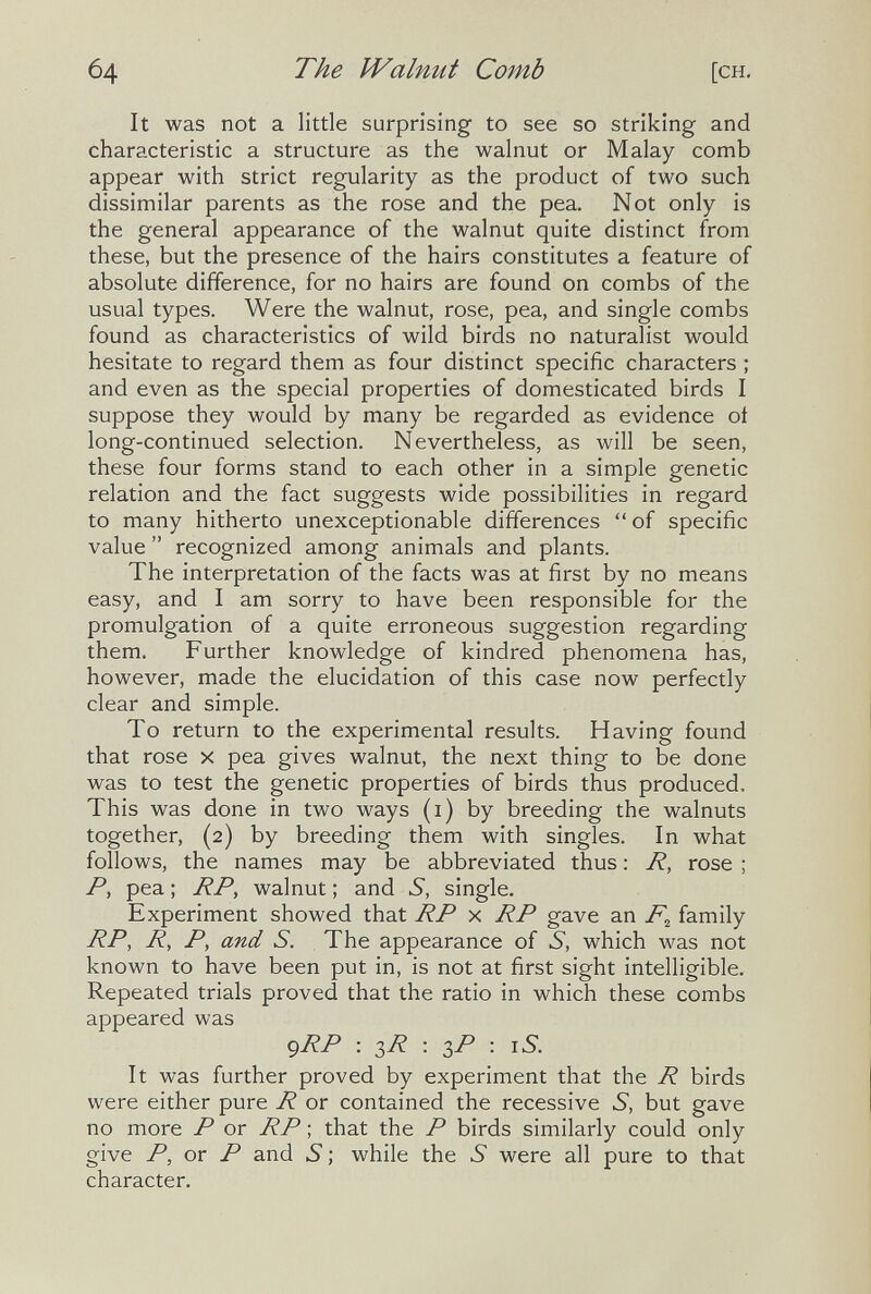 64 The IValnut Comb [CH. It was not a little surprising to see so striking and characteristic a structure as the walnut or Malay comb appear with strict regularity as the product of two such dissimilar parents as the rose and the pea. Not only is the general appearance of the walnut quite distinct from these, but the presence of the hairs constitutes a feature of absolute difference, for no hairs are found on combs of the usual types. Were the walnut, rose, pea, and single combs found as characteristics of wild birds no naturalist would hesitate to regard them as four distinct specific characters ; and even as the special properties of domesticated birds I suppose they would by many be regarded as evidence oí long-continued selection. Nevertheless, as will be seen, these four forms stand to each other in a simple genetic relation and the fact suggests wide possibilities in regard to many hitherto unexceptionable differences  of specific value  recognized among animals and plants. The interpretation of the facts was at first by no means easy, and I am sorry to have been responsible for the promulgation of a quite erroneous suggestion regarding them. Further knowledge of kindred phenomena has, however, made the elucidation of this case now perfectly clear and simple. To return to the experimental results. Having found that rose x pea gives walnut, the next thing to be done was to test the genetic properties of birds thus produced. This was done in two ways (i) by breeding the walnuts together, (2) by breeding them with singles. In what follows, the names may be abbreviated thus : R, rose ; P, pea ; RP, walnut ; and S, single. Experiment showed that RP x RP gave an family RP, R, P, and S. The appearance of S, which was not known to have been put in, is not at first sight intelligible. Repeated trials proved that the ratio in which these combs appeared was gRP : 3R : 3P : iS. It was further proved by experiment that the R birds were either pure R or contained the recessive S, but gave no more P or RP ; that the P birds similarly could only give P, or P and б ; while the 5 were all pure to that character.