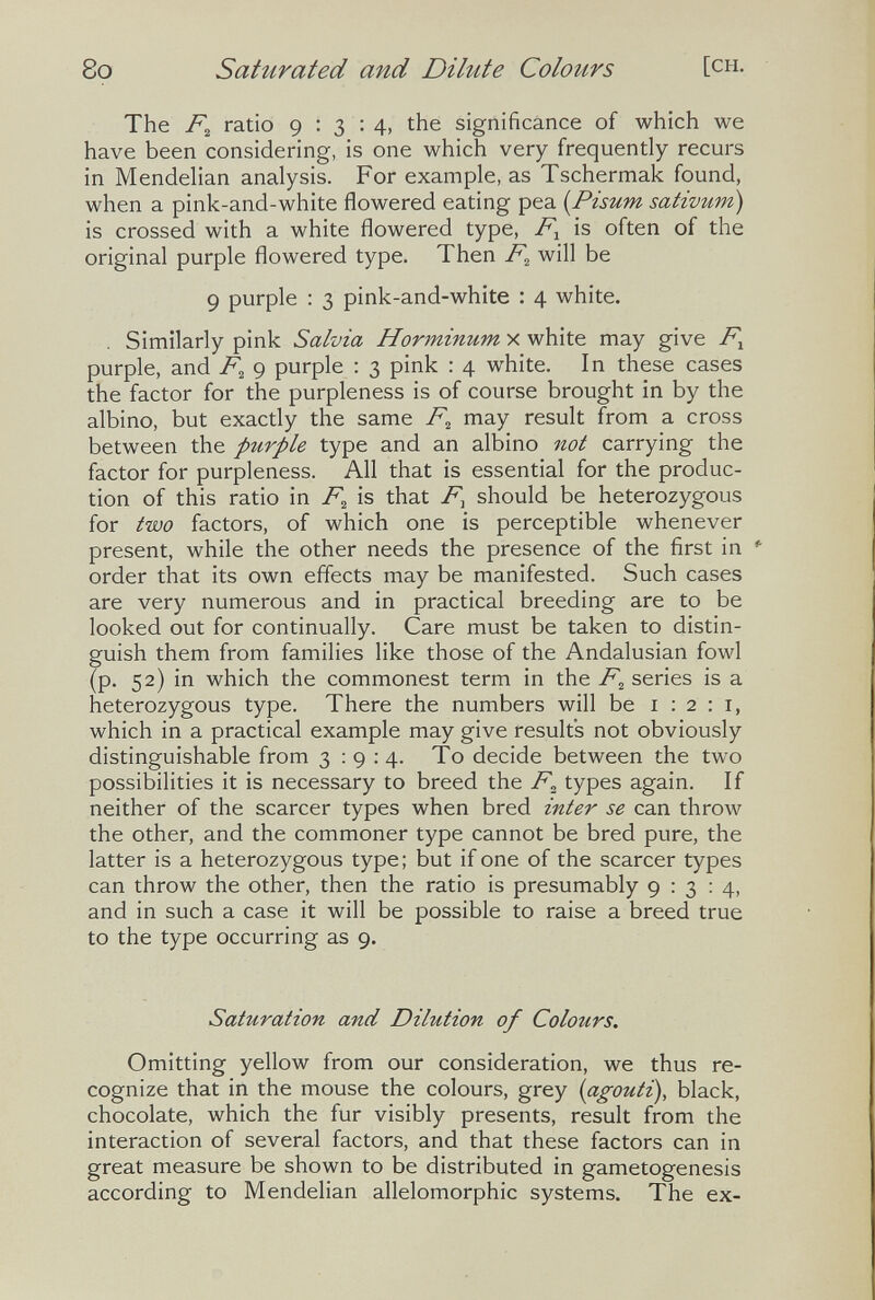 8o Saturated and Dilute Colours [ch. The ratio 9:3:4, the significance of which we have been considering, is one which very frequently recurs in Mendelian analysis. For example, as Tschermak found, when a pink-and-white flowered eating pea {Pisum sativum) is crossed with a white flowered type, F.^ is often of the original purple flowered type. Then F^ will be 9 purple : 3 pink-and-white : 4 white. . Similarly pink Salvia Horminum x white may give F^ purple, and F^ 9 purple : 3 pink : 4 white. In these cases the factor for the purpleness is of course brought in by the albino, but exactly the same F^ may result from a cross between the purple type and an albino not carrying the factor for purpleness. All that is essential for the produc¬ tion of this ratio in F^ is that F^ should be heterozygous for two factors, of which one is perceptible whenever present, while the other needs the presence of the first in *■ order that its own effects may be manifested. Such cases are very numerous and in practical breeding are to be looked out for continually. Care must be taken to distin¬ guish them from families like those of the Andalusian fowl (p. 52) in which the commonest term in the F^ series is a heterozygous type. There the numbers will be 1:2:1, which in a practical example may give results not obviously distinguishable from 3:9:4. To decide between the two possibilities it is necessary to breed the F„ types again. If neither of the scarcer types when bred inter se can throw the other, and the commoner type cannot be bred pure, the latter is a heterozygous type; but if one of the scarcer types can throw the other, then the ratio is presumably 9:3:4, and in such a case it will be possible to raise a breed true to the type occurring as 9. Saturation and Dilution of Colours. Omitting yellow from our consideration, we thus re¬ cognize that in the mouse the colours, grey {agouti), black, chocolate, which the fur visibly presents, result from the interaction of several factors, and that these factors can in great measure be shown to be distributed in gametogenesis according to Mendelian allelomorphic systems. The ex-