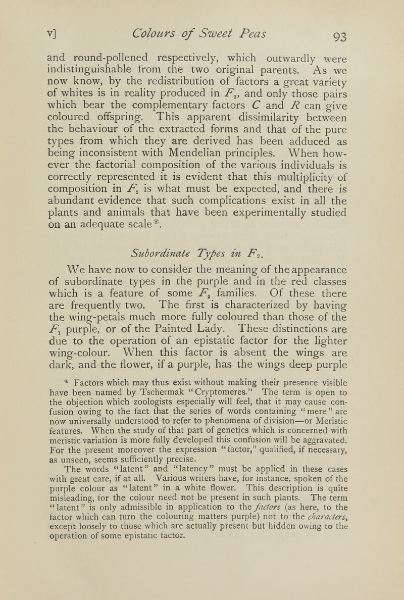 V] Colours of Sweet Peas 93 and round-pollened respectively, which outwardly were indistinguishable from the two original parents. As we now know, by the redistribution of factors a great variety of whites is in reality produced in and only those pairs which bear the complementary factors С and R can give coloured offspring. This apparent dissimilarity between the behaviour of the extracted forms and that of the pure types from which they are derived has been adduced as being inconsistent with Mendelian principles. When how¬ ever the factorial composition of the various individuals is correctly represented it is evident that this multiplicity of composition in is what must be expected, and there is abundant evidence that such complications exist in all the plants and animals that have been experimentally studied on an adequate scale*. Subordinate Types in F2. We have now to consider the meaning of the appearance of subordinate types in the purple and in the red classes which is a feature of some F^ families, Of these there are frequently two. The first is characterized by having the wing-petals much more fully coloured than those of the purple, or of the Painted Lady. These distinctions are due to the operation of an epistatic factor for the lighter wing-colour. When this factor is absent the wings are dark^, and the flower, if a purple, has the wings deep purple Factors which may thus exist without making their presence visible have been named by Tschermak Cryptomeres. The term is open to the objection which zoologists especially will feel, that it may cause con¬ fusion owing to the fact that the series of words containing  mere  are now universally understood to refer to phenomena of division—or Meristic features. When the study of that part of genetics which is concerned with meristic variation is more fully developed this confusion will be aggravated. For the present moreover the expression factor, qualified, if necessary, as unseen, seems sufficiently precise. The words latent and latency must be applied in these cases with great care, if at all. Various writers have, for instance, spoken of the purple colour as latent in a white flower. This description is quite misleading, for the colour need not be present in such plants. The term latent is only admissible in application to the factors (as here, to the factor which can turn the colouring matters purple) not to the characters^ except loosely to those which are actually present but hidden owing to the operation of some epistatic factor.