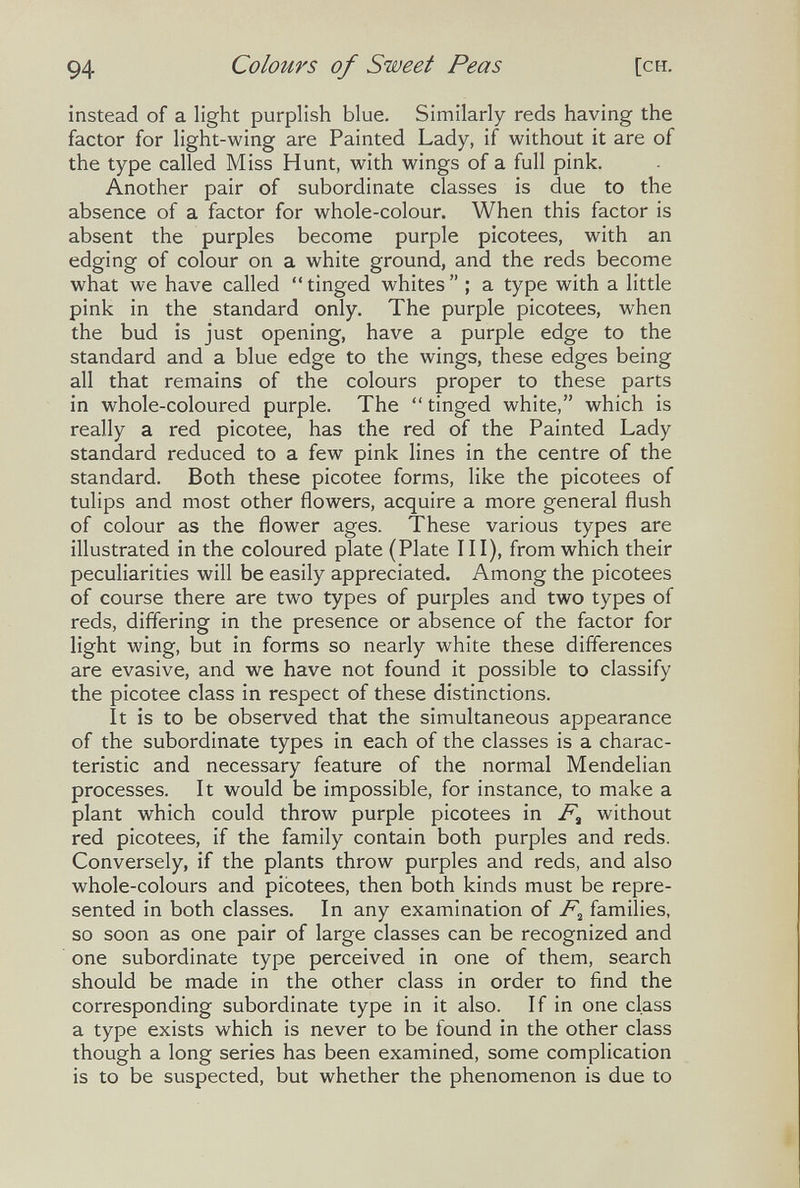 94 Colours of Sweet Peas [CH. instead of a light purplish blue. Similarly reds having the factor for light-wing are Painted Lady, if without it are of the type called Miss Hunt, with wings of a full pink. Another pair of subordinate classes is due to the absence of a factor for whole-colour. When this factor is absent the purples become purple picotees, with an edging of colour on a white ground, and the reds become what we have called  tinged whites  ; a type with a little pink in the standard only. The purple picotees, when the bud is just opening, have a purple edge to the standard and a blue edge to the wings, these edges being all that remains of the colours proper to these parts in whole-coloured purple. The  tinged white, which is really a red picotee, has the red of the Painted Lady standard reduced to a few pink lines in the centre of the standard. Both these picotee forms, like the picotees of tulips and most other flowers, acquire a more general flush of colour as the flower ages. These various types are illustrated in the coloured plate (Plate III), from which their peculiarities will be easily appreciated. Among the picotees of course there are two types of purples and two types of reds, differing in the presence or absence of the factor for light wing, but in forms so nearly white these differences are evasive, and we have not found it possible to classify the picotee class in respect of these distinctions. It is to be observed that the simultaneous appearance of the subordinate types in each of the classes is a charac¬ teristic and necessary feature of the normal Mendelian processes. It would be impossible, for instance, to make a plant which could throw purple picotees in without red picotees, if the family contain both purples and reds. Conversely, if the plants throw purples and reds, and also whole-colours and picotees, then both kinds must be repre¬ sented in both classes. In any examination of families, so soon as one pair of large classes can be recognized and one subordinate type perceived in one of them, search should be made in the other class in order to find the corresponding subordinate type in it also. If in one class a type exists which is never to be found in the other class though a long series has been examined, some complication is to be suspected, but whether the phenomenon is due to