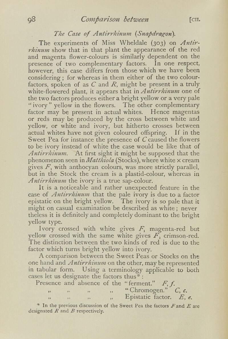 98 Comparison between [СП. The Case of Antirrhinum [Snapdragon). The experiments of Miss Wheldale (303) on Antir¬ rhinum show that in that plant the appearance of the red and magenta flower-colours is similarly dependent on the presence of two complementary factors. In one respect, however, this case differs from those which we have been considering ; for whereas in them either of the two colour- factors, spoken of as С and R, might be present in a truly white-flowered plant, it appears that Antirrhinum, one of the two factors produces either a bright yellow or a very pale ivory yellow in the flowers. The other complementary factor may be present in actual whites. Hence magentas or reds may be produced by the cross between white and yellow, or white and ivory, but hitherto crosses between actual whites have not given coloured offspring. If in the Sweet Pea for instance the presence of С caused the flowers to be ivory instead of white the case would be like that of Antirrhinum. At first sight it might be supposed that the phenomenon seen in Matthiola (Stocks), where white x cream gives with anthocyan colours, was more strictly parallel, but in the Stock the cream is a plastid-colour, whereas in Antirrhinum the ivory is a true sap-colour. It is a noticeable and rather unexpected feature in the case of Antirrhinum that the pale ivory is due to a factor epistatic on the bright yellow. The ivory is so pale that it might on casual examination be described as white ; never theless it is definitely and completely dominant to the bright yellow type. Ivory crossed with white gives magenta-red but yellow crossed with the same white gives F^ crimson-red. The distinction between the two kinds of red is due to the factor which turns bright yellow into ivory. A comparison between the Sweet Peas or Stocks on the one hand and Antirrhimtm on the other, may be represented in tabular form. Using a terminology applicable to both cases let us designate the factors thus* : Presence and absence of the  ferment. F, f. „ „ ,, Chromogen. C, c. „ ,, ,, „ Epistatic factor. E, e. * In the previous discussion of the Sweet Pea the factors /^and E are designated R and В respectively.