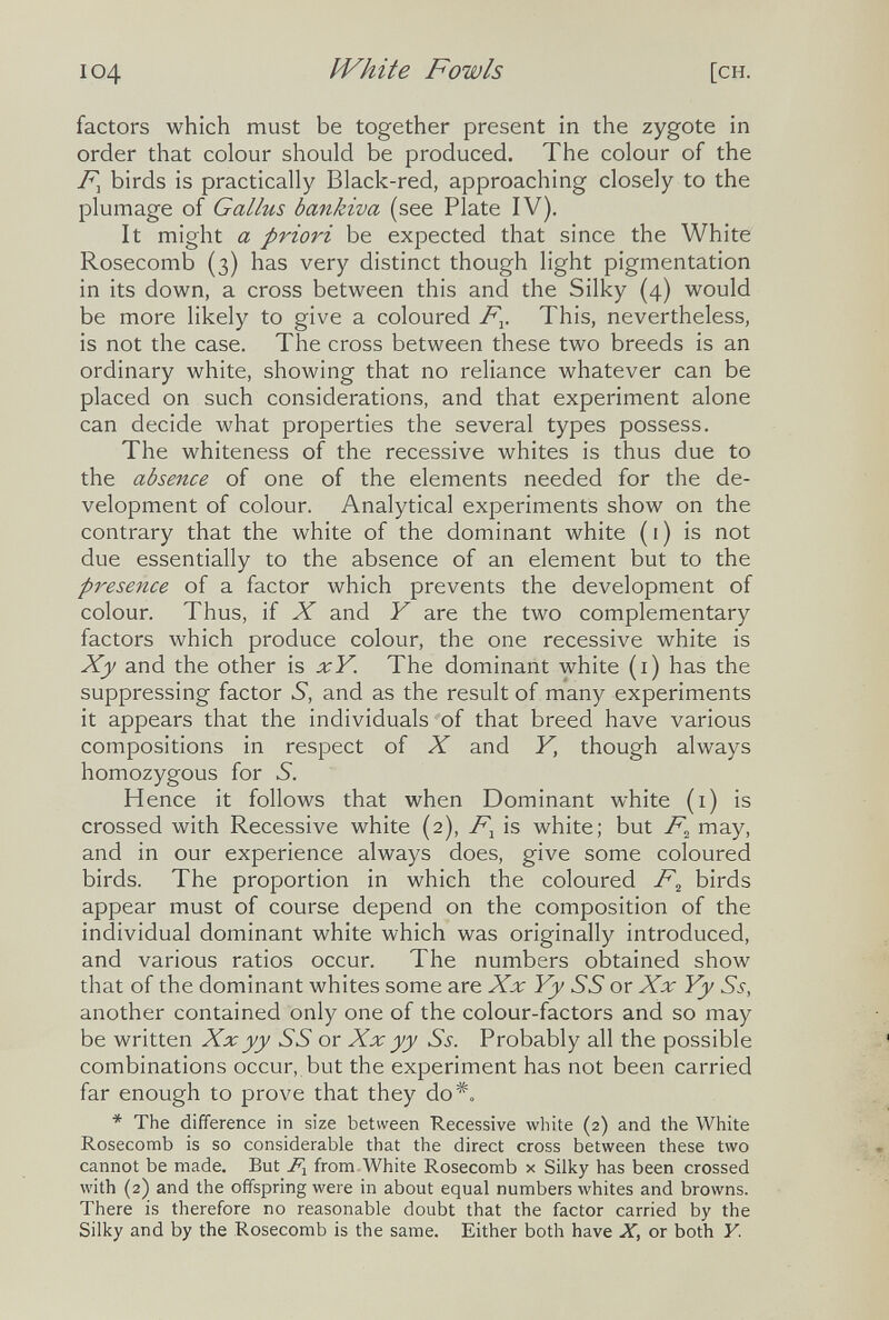 I04 ÏVhite Fowls [ch. factors which must be together present in the zygote in order that colour should be produced. The colour of the birds is practically Black-red, approaching closely to the plumage of Gallus bankiva (see Plate IV). It might a priori be expected that since the White Rosecomb (3) has very distinct though light pigmentation in its down, a cross between this and the Silky (4) would be more likely to give a coloured F^. This, nevertheless, is not the case. The cross between these two breeds is an ordinary white, showing that no reliance whatever can be placed on such considerations, and that experiment alone can decide what properties the several types possess. The whiteness of the recessive whites is thus due to the absence of one of the elements needed for the de¬ velopment of colour. Analytical experiments show on the contrary that the white of the dominant white ( i ) is not due essentially to the absence of an element but to the presence of a factor which prevents the development of colour. Thus, if X and Y are the two complementary factors which produce colour, the one recessive white is Xy and the other is xY. The dominant white (i) has the suppressing factor S, and as the result of many experiments it appears that the individuals of that breed have various compositions in respect of X and Y, though always homozygous for S. Hence it follows that when Dominant white (1) is crossed with Recessive white (2), F^ is white; but F^ may, and in our experience always does, give some coloured birds. The proportion in which the coloured F^ birds appear must of course depend on the composition of the individual dominant white which was originally introduced, and various ratios occur. The numbers obtained show that of the dominant whites some are Xx Yy SS or Xx Yy Ss, another contained only one of the colour-factors and so may be written Xx yy SS or Xx yy Ss. Probably all the possible combinations occur, but the experiment has not been carried far enough to prove that they do*. * The difference in size between Recessive white (2) and the White Rosecomb is so considerable that the direct cross between these two cannot be made. But from White Rosecomb x Silky has been crossed with (2) and the oiifspring were in about equal numbers whites and browns. There is therefore no reasonable doubt that the factor carried by the Silky and by the Rosecomb is the same. Either both have X, or both Y.