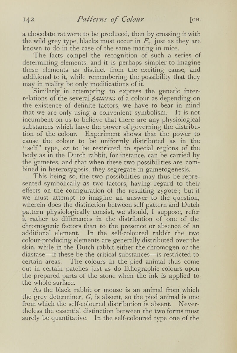 142 Patterns of Colour [CH. a chocolate rat were to be produced, then by crossing it with the wild grey type, blacks must occur in just as they are known to do in the case of the same mating in mice. The facts compel the recognition of such a series of determining elements, and it is perhaps simpler to imagine these elements as distinct from the exciting cause, and additional to it, while remembering the possibility that they may in reality be only modifications of it. Similarly in attempting to express the genetic inter¬ relations of the patterns of a colour as depending on the existence of definite factors, we have to bear in mind that we are only using a convenient symbolism. It is not incumbent on us to believe that there are any physiological substances which have the power of governing the distribu¬ tion of the colour. Experiment shows that the power to cause the colour to be uniformly distributed as in the  self type, or to be restricted to special regions of the body as in the Dutch rabbit, for instance, can be carried by the gametes, and that when these two possibilities are com¬ bined in heterozygosis, they segregate in gametogenesis. This being so, the two possibilities may thus be repre¬ sented symbolically as two factors, having regard to their effects on the configuration of the resulting zygote ; but if we must attempt to imagine an answer to the question, wherein does the distinction between self pattern and Dutch pattern physiologically consist, we should, I suppose, refer it rather to differences in the distribution of one of the chromogenic factors than to the presence or absence of an additional element. In the self-coloured rabbit the two colour-producing elements are generally distributed over the skin, while in the Dutch rabbit either the chromogen or the diastase—if these be the critical substances—is restricted to certain areas. The colours in the pied animal thus come out in certain patches just as do lithographic colours upon the prepared parts of the stone when the ink is applied to the whole surface. As the black rabbit or mouse is an animal from which the grey determiner, G, is absent, so the pied animal is one from which the self-coloured distribution is absent. Never¬ theless the essential distinction between the two forms must surely be quantitative. In the self-coloured type one of the