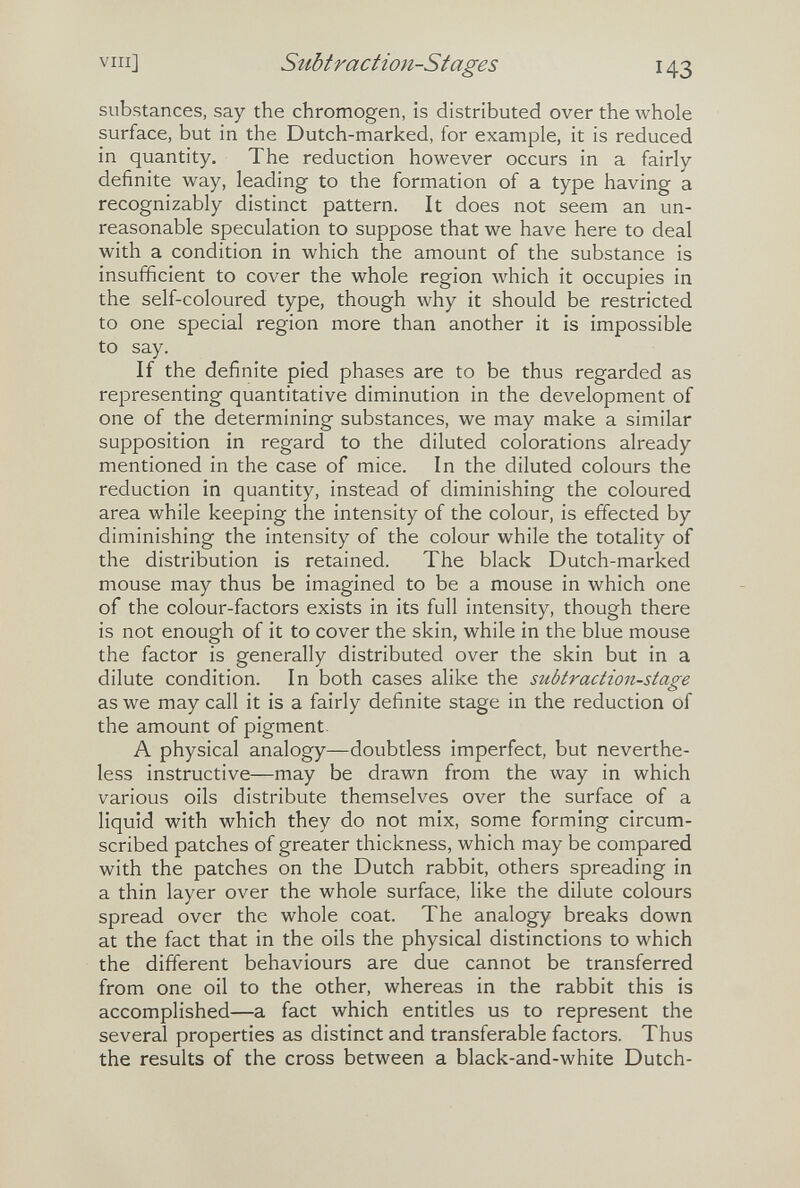 vili] Stibtraction-Stages 143 substances, say the chromogen, is distributed over the whole surface, but in the Dutch-marked, for example, it is reduced in quantity. The reduction however occurs in a fairly definite way, leading to the formation of a type having a recognizably distinct pattern. It does not seem an un¬ reasonable speculation to suppose that we have here to deal with a condition in which the amount of the substance is insufficient to cover the whole region which it occupies in the self-coloured type, though why it should be restricted to one special region more than another it is impossible to say. If the definite pied phases are to be thus regarded as representing quantitative diminution in the development of one of the determining substances, we may make a similar supposition in regard to the diluted colorations already mentioned in the case of mice. In the diluted colours the reduction in quantity, instead of diminishing the coloured area while keeping the intensity of the colour, is effected by diminishing the intensity of the colour while the totality of the distribution is retained. The black Dutch-marked mouse may thus be imagined to be a mouse in which one of the colour-factors exists in its full intensity, though there is not enough of it to cover the skin, while in the blue mouse the factor is generally distributed over the skin but in a dilute condition. In both cases alike the subtraction-stage as we may call it is a fairly definite stage in the reduction of the amount of pigment- A physical analogy—doubtless imperfect, but neverthe¬ less instructive—may be drawn from the way in which various oils distribute themselves over the surface of a liquid with which they do not mix, some forming circum¬ scribed patches of greater thickness, which may be compared with the patches on the Dutch rabbit, others spreading in a thin layer over the whole surface, like the dilute colours spread over the whole coat. The analogy breaks down at the fact that in the oils the physical distinctions to which the different behaviours are due cannot be transferred from one oil to the other, whereas in the rabbit this is accomplished—a fact which entitles us to represent the several properties as distinct and transferable factors. Thus the results of the cross between a black-and-white Dutch-