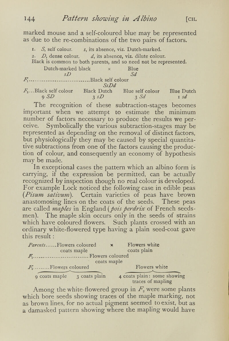 144 Pattern showing in Albino [CH. marked mouse and a self-coloured blue may be represented as due to the re-combinations of the two pairs of factors. 1. S, self colour. s, its absence, viz. Dutch-marked. 2. D, dense colour. d, its absence, viz. dilute colour. Black is common to both parents, and so need not be represented. Dutch-marked black x Blue sD Sd Fy Black self colour SsDd -^2■••Black self colour Black Dutch Blue self colour Blue Dutch 9 SD 3 sD Ъ Sd \ sd The recognition of these subtraction-stages becomes important when we attempt to estimate the minimum number of factors necessary to produce the results we per¬ ceive. Symbolically the various subtraction-stages may be represented as depending on the removal of distinct factors, but physiologically they may be caused by special quantita¬ tive subtractions from one of the factors causing the produc¬ tion of colour, and consequently an economy of hypothesis may be made. In exceptional cases the pattern which an albino form is carrying, if the expression be permitted, can be actually recognized by inspection though no real colour is developed. For example Lock noticed the following case in edible peas [Pisum sativum). Certain varieties of peas have brown anastomosing lines on the coats of the seeds. These peas are called maples in England (^poisperdrix of French seeds¬ men). The maple skin occurs only in the seeds of strains which have coloured flowers. Such plants crossed with an ordinary white-flowered type having a plain seed-coat gave this result : Parents Flowers coloured x Flowers white coats maple coats plain Fx Flowers coloured coats maple ^ Flowers coloured Flowers white 9 coats maple 3 coats plain 4 coats plain : some showing traces of mapling Among the white-flowered group in were some plants which bore seeds showing traces of the maple marking, not as brown lines, for no actual pigment seemed to exist, but as a damasked pattern showing where the mapling would have