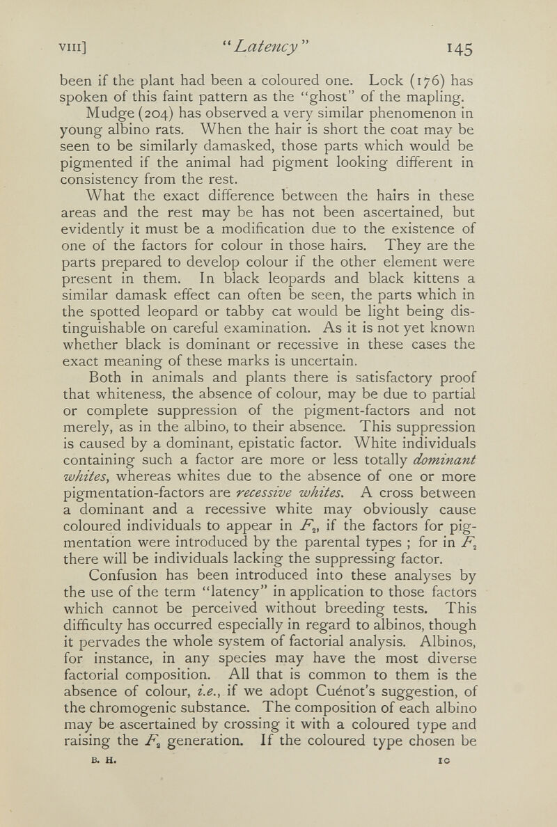 vili] Latency  145 been if the plant had been a coloured one. Lock (176) has spoken of this faint pattern as the ghost of the mapling. Mudge (204) has observed a very similar phenomenon in young albino rats. When the hair is short the coat may be seen to be similarly damasked, those parts which would be pigmented if the animal had pigment looking different in consistency from the rest. What the exact difference between the hairs in these areas and the rest may be has not been ascertained, but evidently it must be a modification due to the existence of one of the factors for colour in those hairs. They are the parts prepared to develop colour if the other element were present in them. In black leopards and black kittens a similar damask effect can often be seen, the parts which in the spotted leopard or tabby cat would be light being dis¬ tinguishable on careful examination. As it is not yet known whether black is dominant or recessive in these cases the exact meaning of these marks is uncertain. Both in animals and plants there is satisfactory proof that whiteness, the absence of colour, may be due to partial or complete suppression of the pigment-factors and not merely, as in the albino, to their absence. This suppression is caused by a dominant, epistatic factor. White individuals containing such a factor are more or less totally dominant whites, whereas whites due to the absence of one or more pigmentation-factors are recessive whites. A cross between a dominant and a recessive white may obviously cause coloured individuals to appear in 7%, if the factors for pig¬ mentation were introduced by the parental types ; for in there will be individuals lacking the suppressing factor. Confusion has been introduced into these analyses by the use of the term latency in application to those factors which cannot be perceived without breeding tests. This difficulty has occurred especially in regard to albinos, though it pervades the whole system of factorial analysis. Albinos, for instance, in any species may have the most diverse factorial composition. All that is common to them is the absence of colour, i.e., if we adopt Cuénot's suggestion, of the chromogenic substance. The composition of each albino may be ascertained by crossing it with a coloured type and raising the generation. If the coloured type chosen be B. H. 10