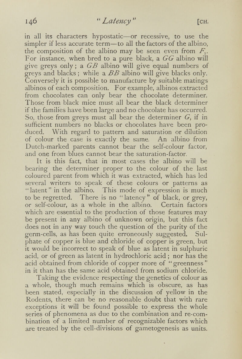 14Ó  Latency  [CH. in all its characters hypostatic—or recessive, to use the simpler if less accurate term—to all the factors of the albino, the composition of the albino may be seen even from F^. For instance, when bred to a pure black, a G G albino will give greys only ; a GB albino will give equal numbers of greys and blacks ; while a BB albino will give blacks only. Conversely it is possible to manufacture by suitable matings albinos of each composition. For example, albinos extracted from chocolates can only bear the chocolate determiner. Those from black mice must all bear the black determiner if the families have been large and no chocolate has occurred. So, those from greys must all bear the determiner G, if in sufficient numbers no blacks or chocolates have been pro¬ duced. With regard to pattern and saturation or dilution of colour the case is exactly the same. An albino from Dutch-marked parents cannot bear the self-colour factor, and one from blues cannot bear the saturation-factor. It is this fact, that in most cases the albino will be bearing the determiner proper to the colour of the last coloured parent from which it was extracted, which has led several writers to speak of these colours or patterns as latent in the albino. This mode of expression is much to be regretted. There is no latency of black, or grey, or self-colour, as a whole in the albino. Certain factors which are essential to the production of those features may be present in any albino of unknown origin, but this fact does not in any way touch the question of the purity of the germ-cells, as has been quite erroneously suggested. Sul¬ phate of copper is blue and chloride of copper is green, but it would be incorrect to speak of blue as latent in sulphuric acid, or of green as latent in hydrochloric acid ; nor has the acid obtained from chloride of copper more of greenness in it than has the same acid obtained from sodium chloride. Taking the evidence respecting the genetics of colour as a whole, though much remains which is obscure, as has been stated, especially in the discussion of yellow in the Rodents, there can be no reasonable doubt that with rare exceptions it will be found possible to express the whole series of phenomena as due to the combination and re-com¬ bination of a limited number of recognizable factors which are treated by the cell-divisions of gametogenesis as units.