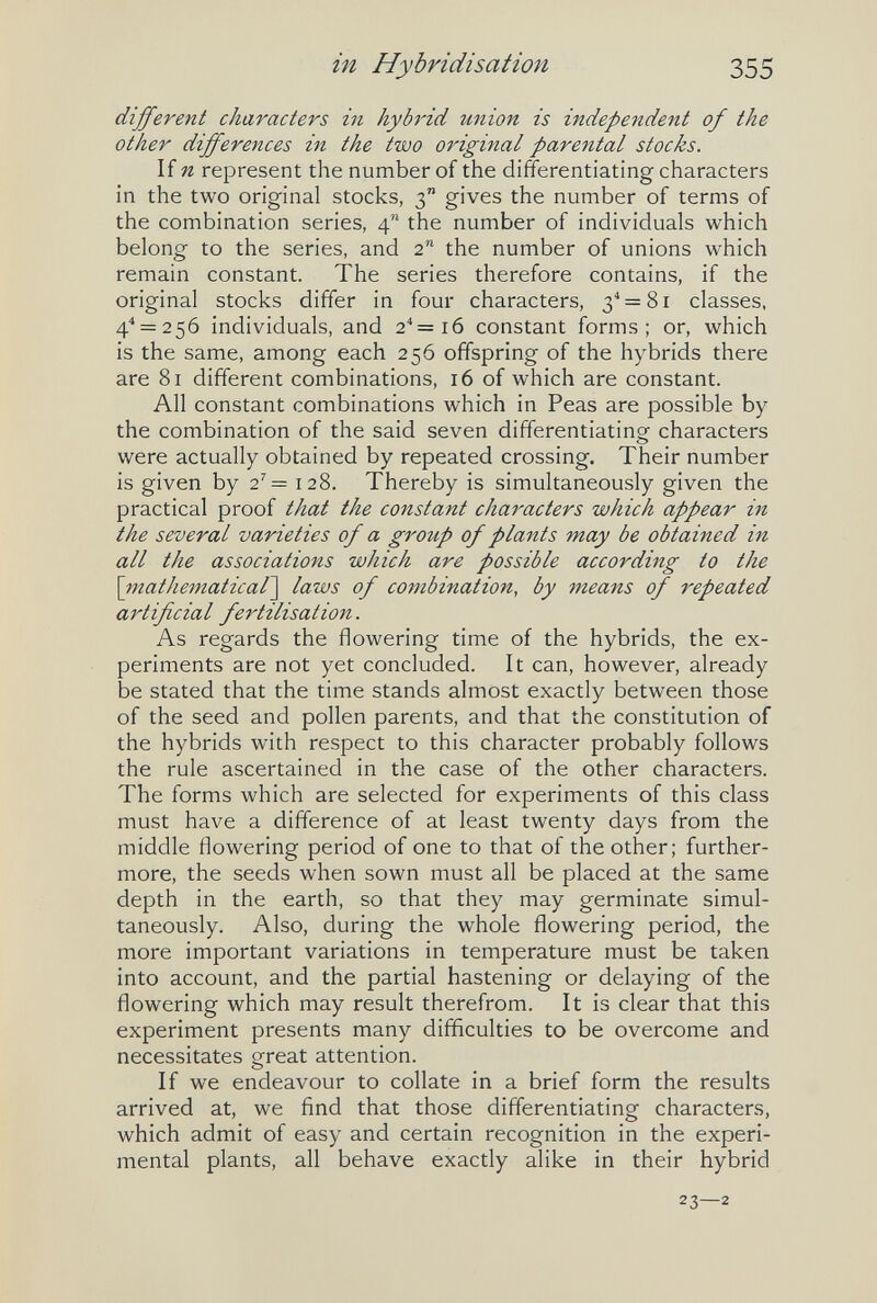 in Hybridisation 355 different characters in hybrid union is independent of the other differences in the two original parental stocks. If n represent the number of the differentiating characters in the two original stocks, 3 gives the number of terms of the combination series, 4 the number of individuals which belong to the series, and 2 the number of unions which remain constant. The series therefore contains, if the original stocks differ in four characters, 3^ = 81 classes, 4'' = 256 individuals, and 2''= 16 constant forms; or, which is the same, among each 256 offspring of the hybrids there are 81 different combinations, 16 of which are constant. All constant combinations which in Peas are possible by the combination of the said seven differentiating characters were actually obtained by repeated crossing. Their number is given by 2'= 128. Thereby is simultaneously given the practical proof that the constant characters which appear in the several varieties of a group of plants may be obtained in all the associations which are possible according to the \ritathematical\ laws of combination, by means of repeated artificial fertilisation. As regards the flowering time of the hybrids, the ex¬ periments are not yet concluded. It can, however, already be stated that the time stands almost exactly between those of the seed and pollen parents, and that the constitution of the hybrids with respect to this character probably follows the rule ascertained in the case of the other characters. The forms which are selected for experiments of this class must have a difference of at least twenty days from the middle flowering period of one to that of the other; further¬ more, the seeds when sown must all be placed at the same depth in the earth, so that they may germinate simul¬ taneously. Also, during the whole flowering period, the more important variations in temperature must be taken into account, and the partial hastening or delaying of the flowering which may result therefrom. It is clear that this experiment presents many difficulties to be overcome and necessitates great attention. If we endeavour to collate in a brief form the results arrived at, we find that those differentiating characters, which admit of easy and certain recognition in the experi¬ mental plants, all behave exactly alike in their hybrid 23—2