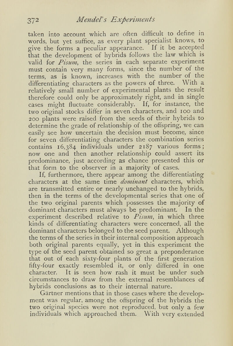 372 Mender s Experiments taken into account which are often difficult to define in words, but yet suffice, as every plant specialist knows, to give the forms a peculiar appearance. If it be accepted that the development of hybrids follows the law which is valid for Pisum, the series in each separate experiment must contain very many forms, since the number of the terms, as is known, increases with the number of the differentiating characters as the powers of three. With a relatively small number of experimental plants the result therefore could only be approximately right, and in single cases might fluctuate considerably. If, for instance, the two original stocks differ in seven characters, and loo and 200 plants were raised from the seeds of their hybrids to determine the grade of relationship of the offspring, we can easily see how uncertain the decision must become, since for seven differentiating characters the combination series contains 16,384 individuals under 2187 various forms; now one and then another relationship could assert its predominance, just according as chance presented this or that form to the observer in a majority of cases. If, furthermore, there appear among the differentiating characters at the same time dominant characters, which are transmitted entire or nearly unchanged to the hybrids, then in the terms of the developmental series that one of the two original parents which possesses the majority of dominant characters must always be predominant. In the experiment described relative to Pisum, in which three kinds of differentiating characters were concerned, all the dominant characters belonged to the seed parent. Although the terms of the series in their internal composition approach both original parents equally, yet in this experiment the type of the seed parent obtained so great a preponderance that out of each sixty-four plants of the first generation fifty-four exactly resembled it, or only differed in one character. It is seen how rash it must be under such circumstances to draw from the external resemblances of hybrids conclusions as to their internal nature. Gartner mentions that in those cases where the develop¬ ment was regular, among the oftspring of the hybrids the two original species were not reproduced, but only a few individuals which approached them. With very extended