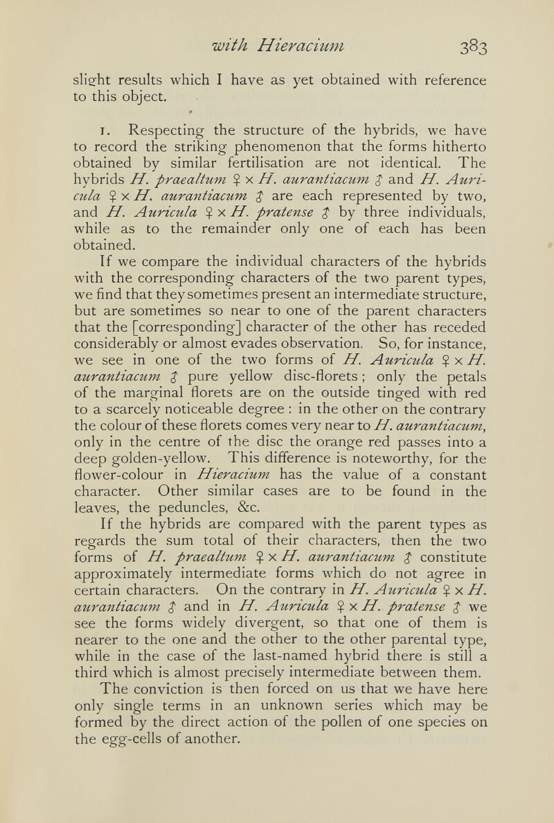 with Hieracimn 383 slieht results which I have as yet obtained with reference to this object. I. Respecting the structure of the hybrids, we have to record the striking phenomenon that the forms hitherto obtained by similar fertilisation are not identical. The hybrids H. praealtum Ç x H. aurantiacum ^ and H. Auri¬ cula $ X H. aurantiacum ^ are each represented by two, and H. Auricula Ç x H. pratense $ by three individuals, while as to the remainder only one of each has been obtained. If we compare the individual characters of the hybrids with the corresponding characters of the two parent types, we find that they sometimes present an intermediate structure, but are sometimes so near to one of the parent characters that the [corresponding] character of the other has receded considerably or almost evades observation. So, for instance, we see in one of the two forms of H. A uricula $ x /f. aurantiacum Z pure yellow disc-florets ; only the petals of the marginal florets are on the outside tinged with red to a scarcely noticeable degree : in the other on the contrary the colour of these florets comes very near to H. aurantiacum, only in the centre of the disc the orange red passes into a deep golden-yellow. This difference is noteworthy, for the flower-colour in Hieracium has the value of a constant character. Other similar cases are to be found in the leaves, the peduncles, &c. If the hybrids are compared with the parent types as regards the sum total of their characters, then the two forms of H. praealtum H. aurantiacum $ constitute approximately intermediate forms which do not agree in certain characters. On the contrary in H. Auricula $ x H. aurantiacum $ and in H. Auricula %y,H. pratense $ we see the forms widely divergent, so that one of them is nearer to the one and the other to the other parental type, while in the case of the last-named hybrid there is still a third which is almost precisely intermediate between them. The conviction is then forced on us that we have here only single terms in an unknown series which may be formed by the direct action of the pollen of one species on the egg-cells of another.