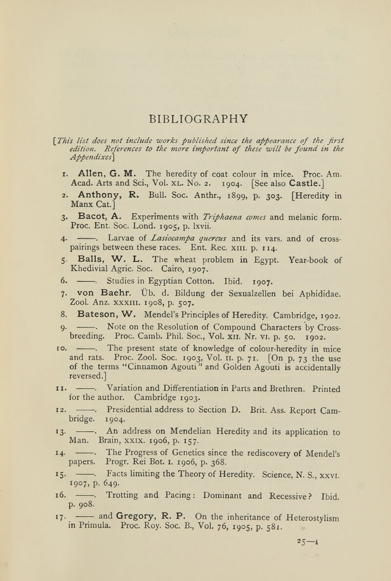 BIBLIOGRAPHY his list does not include works published since the appearance of the first edition. References to the more important of these will be found in the Appendixes\ 1. Allen, G. M. The heredity of coat colour in mice. Proc. Am. Acad. Arts and Sci., Vol. xl. No. 2. 1904. [See also Castle.] 2. Anthony, R. Bull. Soc. Anthr., 1899, p. 303. [Heredity in Manx Cat.] 3. Bacot, A. Experiments with Triphaena comes and melanic form. Proc. Ent. Soc. Lond. 1905, p. Ixvii. 4. . Larvae of Lasiocampa quercus and its vars. and of cross- pairings between these races. Ent. Ree. xiii. p. 114. 5. Balls, W. L. The wheat problem in Egypt. Year-book of Khedivial Agrie. Soc. Cairo, 1907. 6. . Studies in Egyptian Cotton. Ibid. 1907. 7. von Baehr. Üb. d. Bildung der Sexualzellen bei Aphididae. Zool. Anz. xxxm. 1908, p. 507. 8. Bateson, W. Mendel's Principles of Heredity. Cambridge, 1902. 9. . Note on the Resolution of Compound Characters by Cross¬ breeding. Proc. Camb. Phil. Soc., Vol. xii. Nr. vi. p. 50. 1902. 0. . The present state of knowledge of colour-heredity in mice and rats. Proc. Zool. Soc. 1903, Vol. 11. p. 71. [On p. 73 the use of the terms Cinnamon Agouti and Golden Agouti is accidentally reversed.] 1. . Variation and Differentiation in Parts and Brethren. Printed for the author. Cambridge 1903. 2. . Presidential address to Section D. Brit. Ass. Report Cam¬ bridge. 1904. 3. . An address on Mendelian Heredity and its application to Man. Brain, xxix. 1906, p. 157. 4. . The Progress of Genetics since the rediscovery of Mendel's papers. Progr. Rei Bot. i. 1906, p. 368. 5. . Facts limiting the Theory of Heredity. Science, N. S., xxvi. 1907, p. 649. 6. . Trotting and Pacing; Dominant and Recessive? Ibid. p. 908. 7.  and Gregory, R. P. On the inheritance of Heterostylism in Primula. Proc. Roy. Soc. В., Vol. 76, 1905, p. 581. 25—i