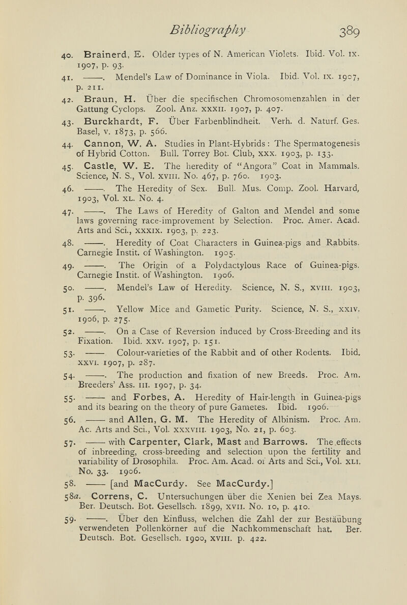 Bibliography 389 40. Brainerd, E. Older types of N. American Violets. Ibid. Vol. ix. 1907, p. 93. 41. . Mendel's Law of Dominance in Viola. Ibid. Vol. ix. 1907, p. 211. 42. Braun, H. Über die specifischen Chromosomenzahlen in der Gattung Cyclops. Zool. Anz. xxxii. 1907, p. 407. 43. Burckhardt, F. Über Farbenblindheit. Verh. d. Naturf Ges. Basel, V. 1873, p. 566. 44. Cannon, W. A. Studies in Plant-Hybrids : The Spermatogenesis of Hybrid Cotton. Bull. Torrey Bot. Club, xxx. 1903, p. 133. 45. Castle, W. E. The heredity of Angora Coat in Mammals. Science, N. S., Vol. xviii. No. 467, p. 760. 1903. 46. . The Heredity of Sex. Bull. Mus. Comp. Zool. Harvard, 1903, Vol. XL. No. 4. 47. .——. The Laws of Heredity of Galton and Mendel and some laws governing race-improvement by Selection. Proc. Amer. Acad. Arts and Sci., xxxix. 1903, p. 223. 48. . Heredity of Coat Characters in Guinea-pigs and Rabbits. Carnegie Instit. of Washington. 1905- 49. . The Origin of a Polydactylous Race of Guinea-pigs. Carnegie Instit. of Washington. 1906. 50. . Mendel's Law of Heredity. Science, N. S., xviii. 1903, p. 396. 51. . Yellow Mice and Gametic Purity. Science, N. S., xxiv. 1906, p. 275. 52. . On a Case of Reversion induced by Cross-Breeding and its Fixation. Ibid. xxv. 1907, p. 151. 53.  Colour-varieties of the Rabbit and of other Rodents. Ibid. XXVI. 1907, p. 287. 54. . The production and fixation of new Breeds. Proc. Am. Breeders' Ass. in. 1907, p. 34. 55 . and Forbes, A. Heredity of Hair-length in Guinea-pigs and its bearing on the theory of pure Gametes. Ibid. 1906. 56. and Allen, G. M. The Heredity of Albinism. Proc. Am. Ac. Arts and Sci., Vol. xxxviii. 1903, No. 21, p. 603. 57. with Carpenter, Clark, Mast and Barrows. The effects of inbreeding, cross-breeding and selection upon the fertility and variabihty of Drosophila. Proc. Am. Acad, of Arts and Sci., Vol. XLi. No. 33. 1906. 58.  [and MacCurdy. See MacCurdy.] 58a. Correns, C. Untersuchungen über die Xenien bei Zea Mays. Ber. Deutsch. Bot. Gesellsch. 1899, xvii. N0. 10, p. 410. 59- . Über den Einfluss, welchen die Zahl der zur Bestäubung verwendeten Pollenkörner auf die Nachkommenschaft hat. Ber. Deutsch. Bot. Gesellsch. 1900, xviii. p. 422.