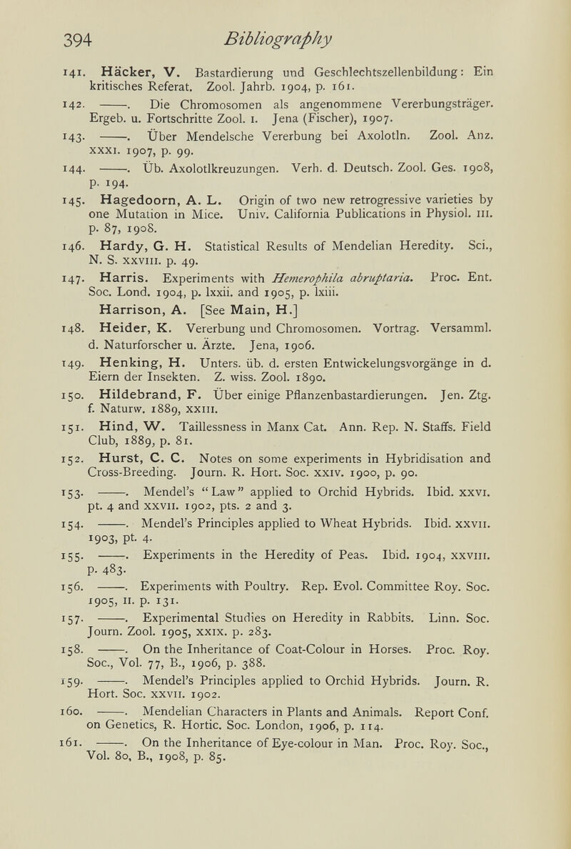 394 Bibliography 141. Hacker, V. Bastardierung und Geschlechtszellenbildung; Ein kritisches Referat. Zool. Jahrb. 1904, p. 161. 142- . Die Chromosomen als angenommene Vererbungsträger. Ergeb. u. Fortschritte Zool. i. Jena (Fischer), 1907. 143. . Über Mendelsche Vererbung bei Axolotln. Zool. Anz. XXXI. 1907, p. 99. 144. . Üb. Axolotlkreuzungen. Verh. d. Deutsch. Zool. Ges. 1908, p. 194. 145. Hagedoorn, A. L. Origin of two new retrogressive varieties by one Mutation in Mice. Univ. California Publications in Physiol, iii. p. 87, 1908. 146. Hardy, G. H. Statistical Results of Mendelian Heredity. Sci., N. S. XXVIII. p. 49. 147. Harris. Experiments with Hemerophila abruptaria. Proc. Ent. Soc. Lond. 1904, p. Ixxii. and 1905, p. Ixiii. Harrison, A, [See Main, H.] 148. Heider, К. Vererbung und Chromosomen. Vortrag. Versamml. d. Naturforscher u. Ärzte. Jena, 1906. 149. Henking, H. Unters, üb. d. ersten Entwickelungsvorgänge in d. Eiern der Insekten. Z. wiss. Zool. 1890. 150. Hildebrand, F. Über einige Pflanzenbastardierungen. Jen. Ztg. f. Naturw. 1889, XXIII. 151. Hind, W. Taillessness in Manx Cat. Ann. Rep. N. Staffs. Field Club, 1889, p. 81. 152. Hurst, С. С. Notes on some experiments in Hybridisation and Cross-Breeding. Journ. R. Hort. Soc. xxiv. 1900, p. 90. 153. . Mendel's Law applied to Orchid Hybrids. Ibid. xxvi. pt. 4 and XXVII. 1902, pts. 2 and 3. 154. . Mendel's Principles applied to Wheat Hybrids. Ibid, xxvii. 1903, pt. 4- 155. . Experiments in the Heredity of Peas. Ibid. 1904, xxviii. p. 483. ií6. . Experiments with Poultry. Rep. Evol. Committee Roy. Soc. 1905, II. p. 131. 157. . Experimental Studies on Heredity in Rabbits. Linn. Soc. Journ. Zool. 1905, XXIX. p. 283. 158. . On the Inheritance of Coat-Colour in Horses. Proc. Roy. Soc., Vol. 77, В., 1906, p. 388. 159. . Mendel's Principles applied to Orchid Hybrids. Journ. R. Hort. Soc. XXVII. 1902. 160. . Mendelian Characters in Plants and Animals. Report Conf. on Genetics, R. Hortic. Soc. London, 1906, p. 114. 161. . On the Inheritance of Eye-colour in Man. Proc. Roy. Soc., Vol. 80, В., 1908, p. 85.