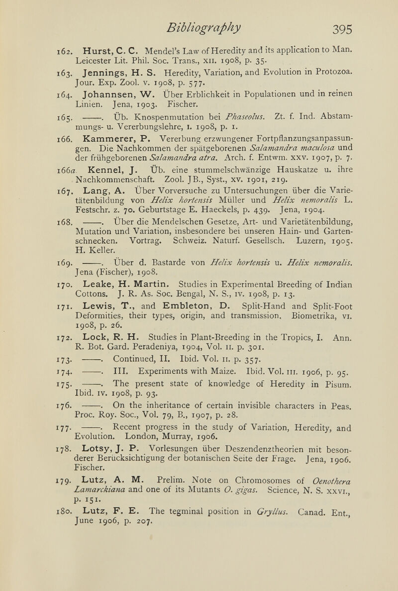 Bibliography 395 162. Hurst, с. с. Mendel's Law of Heredity and its application to Man. Leicester Lit. Phil. See. Trans., xii. 1908, p. 35. 163. Jennings, H. S. Heredity, Variation, and Evolution in Protozoa. Jour. Exp. Zool. V. 1908, p. 577. 164. Johannsen, W. Über Erblichkeit in Populationen und in reinen Linien. Jena, 1903. Fischer. 165. . Üb. Knospenmutation bei Phaseolus. Zt. f. Ind. Abstam- mungs- u. Vererbungslehre, i. 1908, p. i. 166. Kammerer, P. Vererbung erzwungener Fortpflanzungsanpassun¬ gen. Die Nachkommen der spätgeborenen Salamandra maculosa und der frühgeborenen Salamandra atra. Arch. f. Entwm. xxv. 1907, p. 7. 166a. Kennel, J. Üb. eine stummelschwänzige Hauskatze u. ihre Nachkommenschaft. Zool. JB., Syst., xv. 1901, 219. 167. Lang, A. Über Vorversuche zu Untersuchungen über die Varie¬ tätenbildung von Helix kortensis Müller und Helix nemoralis L. Festschr. z. 70. Geburtstage E. Haeckels, p. 439. Jena, 1904. 168. . Über die Mendelschen Gesetze, Art- und Varietätenbildung, Mutation und Variation, insbesondere bei unseren Hain- und Garten¬ schnecken. Vortrag. Schweiz. Naturf. Gesellsch. Luzern, 1905. H. Keller. 169. . Über d. Bastarde von Helix hortensis u. Helix nem,oralis. Jena (Fischer), 1908. 170. Leake, H. Martin. Studies in Experimental Breeding of Indian Cottons. J. R. As. Soc. Bengal, N. S., iv. 1908, p. 13. 171. Lewis, T., and Embleton, D. Split-Hand and Split-Foot Deformities, their types, origin, and transmission. Biometrika, vi. 1908, p. 26. 172. Lock, R. H. Studies in Plant-Breeding in the Tropics, I. Ann. R. Bot. Gard. Peradeniya, 1904, Vol. 11. p. 301. 173. . Continued, II. Ibid. Vol. 11. p. 357. 174. . III. Experiments with Maize. Ibid. Vol. iii. 1906, p. 95. 175. . The present state of knowledge of Heredity in Pisum. Ibid. IV. 1908, p. 93. 176. . On the inheritance of certain invisible characters in Peas. Proc. Roy. Soc., Vol. 79, В., 1907, p. 28. 177. . Recent progress in the study of Variation, Heredity, and Evolution. London, Murray, 1906. 178. Lotsy, J. P. Vorlesungen über Deszendenztheorien mit beson¬ derer Berücksichtigung der botanischen Seite der Frage. Jena, 1906. Fischer. 179. Lutz, A. M. Prelim. Note on Chromosomes of Oenothera Lamarckiana and one of its Mutants O. gigas. Science, N. S. xxvi. p. 151. 180. Lutz, F. E. The tegminal position in Gryllus. Canad. Ent. June 1906, p. 207.