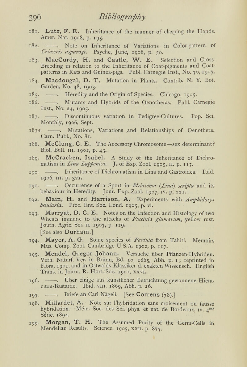 39б Bibliography 181. Lutz, F. E. Inheritance of the manner of clasping the Hands. Amer. Nat. 1908, p. 195. 182. . Note on Inheritance of Variations in Color-pattern of Crioceris asparagi. Psyche, June, 1908, p. 50. 183. MacCurdy, H. and Castle, W. E. Selection and Cross¬ breeding in relation to the Inheritance of Coat-pigments and Coat- patterns in Rats and Guinea-pigs. Pubi. Carnegie Inst., No, 70,1907. 184. Macdougal, D. T. Mutation in Plants. Contrib. N. Y. Bot. Garden, No. 48, 1903. 185 . . Heredity and the Origin of Species. Chicago, 1905. 186. . Mutants and Hybrids of the Oenotheras. Pubi. Carnegie Inst, No. 24, 1905. 187. . Discontinuous variation in Pedigree-Cultures. Pop. Sci. Monthly, 1906, Sept. 187a. . Mutations, Variations and Relationships of Oenothera. Cam. Pubi., No. 81. 188. McClung, C. E. The Accessory Chromosome—sex determinant? Biol. Bull. HI. 1902, p. 43. 189. McCracken, Isabel. A Study of the Inheritance of Dichro- matism in Lina Lapponica. J. of Exp. Zool. 1905, 11, p. 117. 190. . Inheritance of Dichromatism in Lina and Gastroidea. Ibid. 1906, III. p. 321. 191. . Occurrence of a Sport in Melasoma {Lina) scripta and its behaviour in Heredity. Jour. Exp. Zool. 1907, iv. p. 221. 192. Main, H. and Harrison, A. Experiments with Amphidasys betularia. Proc. Ent. Soc. Lond. 1905, p. vi. 193. Marryat, D. C. E. Notes on the Infection and Histology of two Wheats immune to the attacks of Puccinia glumarum, yellow rust. Journ. Agrie. Sci. II. 1907, p. 129. [See also Durham.] 194. Mayer, A. G. Some species of Partida from Tahiti. Memoirs Mus. Comp. Zool. Cambridge U.S.A. 1902, p. 117. 195. Mendel, Gregor Johann. Versuche über Pflanzen-Hybriden. Verh. Naturf. Ver. in Brünn, Bd. lo, 1865, Abh. p. i ; reprinted in Flora, 1901, and in Ostwalds Klassiker d. exakten Wissensch. English Trans, in Journ. R. Hort. Soc. 1901, xxvi. 196. . Über einige aus künstlicher Beiruchtung gewonnene Hiera- cium-Bastarde. Ibid. viii. 1869, Abh. p. 26. 197. . Briefe an Carl Nägeli. [See Correns (78).] 198. Millardet, A. Note sur l'hybridation sans croisement ou fausse hybridation. Mém. Soc. des Sci. phys. et nat. de Bordeaux, iv. 4°»« Série, 1894. 199. Morgan, T. H. The Assumed Purity of the Germ-Cells in Mendelian Results. Science, 1905, xxu. p. 877.