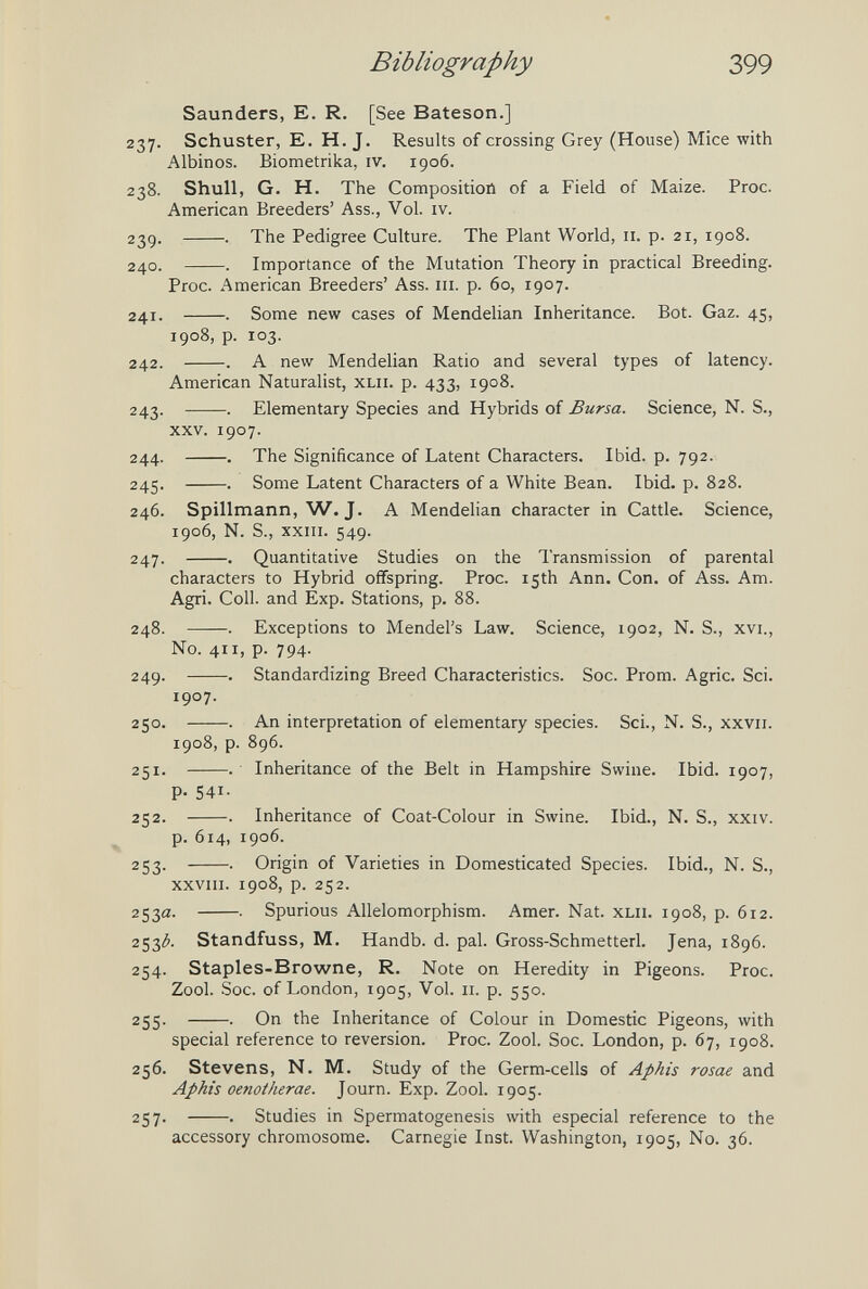 Bibliography 399 Saunders, E. R. [See Bateson.] 237. Schuster, E. H. J. Results of crossing Grey (House) Mice with Albinos. Biometrika, iv. 1906. 238. Shull, G. H. The Compositiotì of a Field of Maize. Proc. American Breeders' Ass., Vol. iv. 23g. . The Pedigree Culture. The Plant World, 11. p. 21, 1908. 240. . Importance of the Mutation Theory in practical Breeding. Proc. American Breeders' Ass. iii. p. 60, 1907. 241. . Some new cases of Mendelian Inheritance. Bot. Gaz. 45, 1908, p. 103. 242. . A new Mendelian Ratio and several types of latency. American Naturalist, xlii. p. 433, 1908. 243. . Elementary Species and Hybrids of Bursa. Science, N. S., xxv. 1907. 244. . The Significance of Latent Characters. Ibid. p. 792. 245. . Some Latent Characters of a White Bean. Ibid. p. 828. 246. Spillmann, W.J. A Mendelian character in Cattle. Science, 1906, N. S., xxin. 549. 247. . Quantitative Studies on the Transmission of parental characters to Hybrid offspring. Proc. 15th Ann. Con. of Ass. Am. Agri. Coll. and Exp. Stations, p. 88. 248. . Exceptions to Mendel's Law. Science, 1902, N. S., xvi.. No. 411, p. 794. 249. . Standardizing Breed Characteristics. Soc. Prom. Agrie. Sci. 1907, 250. . An interpretation of elementary species. Sci., N. S., xxvii. 1908, p. 896. 251. . Inheritance of the Belt in Hampshire Swine. Ibid. 1907, P- 541- 252. . Inheritance of Coat-Colour in Swine. Ibid., N. S., xxiv. p. 614, 1906. 253. . Origin of Varieties in Domesticated Species. Ibid., N. S., xxviii. 1908, p. 252. 253a. • Spurious Allelomorphism. Amer. Nat. xLii. 1908, p. 612. 253^ Standfuss, M. Handb. d. pal. Gross-Schmetterl. Jena, 1896. 254. Staples-Browne, R. Note on Heredity in Pigeons. Proc. Zool. Soc. of London, 1905, Vol. 11. p. 550. 255. . On the Inheritance of Colour in Domestic Pigeons, with special reference to reversion. Proc. Zool. Soc. London, p. 67, 1908. 256. Stevens, N. M. Study of the Germ-cells of Aphis rosae and Aphis oenotherae. Journ. Exp. Zool. 1905. 257. . Studies in Spermatogenesis with especial reference to the accessory chromosome. Carnegie Inst. Washington, 1905, No. 36.