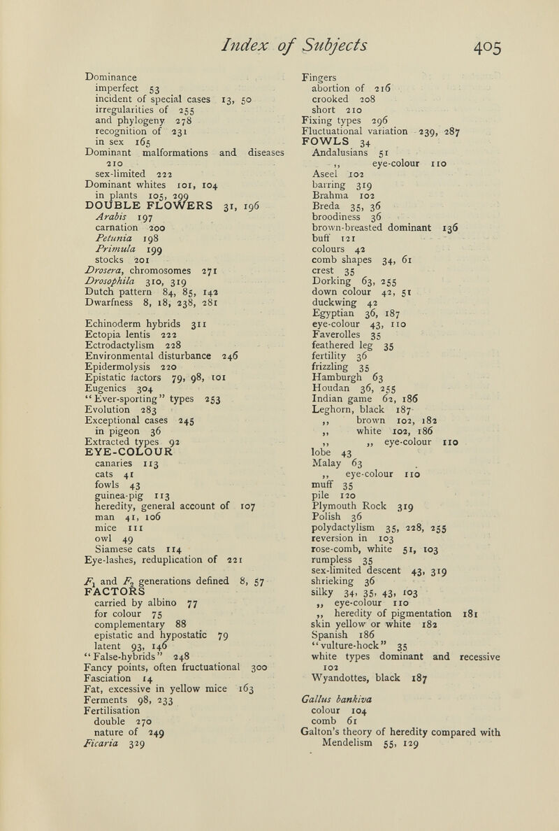 Index of Subjects 405 Dominance imperfect 53 incident of special cases 13, 50 irregularities of 255 and phylogeny 278 recognition 0/231 in sex 165 Dominant malformations and diseases 210 sex-limited 222 Dominant whites loi, 104 in plants 105, 299 DOUBLE FLOWERS 31, 196 Arabis 197 carnation 200 Petunia 198 Primula 199 stocks 201 Drosera, chromosomes 271 Drosophila 310, 319 Dutch pattern 84, 85, 14a Dwarfness 8, 18, 238, 281 Echinoderm hybrids 311 Ectopia lentis 222 Ectrodactylism 228 Environmental disturbance 246 Epidermolysis 220 Epistatic factors 79, 98, loi Eugenics 304  Ever-sporting  types 253 Evolution 283 Exceptional cases 245 in pigeon 36 Extracted types 92 EYE-COLOUR canaries 113 cats 41 fowls 43 guinea-pig 113 heredity, general account of 107 man 41, io6 mice III owl 49 Siamese cats 114 Eye-lashes, reduplication of 221 and generations defined 8, 57 FACTORS carried by albino 77 for colour 75 complementary 88 epistatic and hypostatic 79 latent 93, 146  False-hybrids  248 Fancy points, often fructuational 300 Fasciation 14 Fat, excessive in yellow mice 163 Ferments 98, 233 Fertilisation double 270 nature of 249 Ficaria 329 Fingers abortion of 216 crooked 208 short 210 Fixing types 296 Fluctuational variation 239, 287 FOWLS 34 Andalusians 51 ,, eye-colour no Aseel 102 barring 319 Brahma 102 Breda 35, 36 broodiness 36 brown-breasted dominant 136 buft' 121 - colours 42 comb shapes 34, 61 crest 35 Dorking 63, 255 down colour 42, 5t duckwing 42 Egyptian 36, 187 eye-colour 43, no Faverolles 35 feathered leg 35 fertility 36 frizzling 35 Hamburgh 63 Houdan 36, 255 Indian game 62, 186 Leghorn, black 187- ,, brown 102, 182 ,, white 102, 186 ,, „ eye-colour no lobe 43 Malay 63 ,, eye-colour no muff 35 pile 120 Plymouth Rock 319 Polish 36 polydactylism 35, 228, 255 reversion in 103 rose-comb, white 51, 103 rumpless 35 sex-limited descent 43, 319 shrieking 36 silky 34. 35. 43. 103 ,, eye-colour no ,, heredity of pigmentation 181 skin yellow or white 182 Spanish 186 vulture-hock 35 white types dominant and recessive 102 Wyandottes, black 187 Callus bankiva colour 104 comb 61 Galton's theory of heredity compared with Mendelism 55, 129