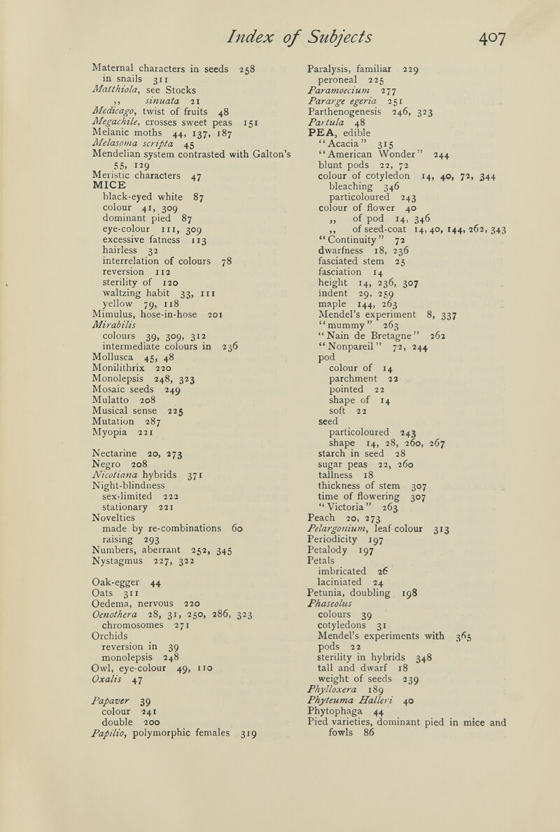 Index of Subjects 407 Maternal characters in seeds 258 in snails 311 Maííhiola, see Stocks ,, simtata 21 Medicago, twist of fruits 48 Megachile, crosses sweet peas 151 Melanie moths 44, 137, 187 Melasoma scripta 45 Mendelian system contrasted with Gallon's 55, 129 Meristic characters 47 MICE black-eyed white 87 colour 41, 309 dominant pied 87 eye-colour in, 309 excessive fatness 113 hairless 32 interrelation of colours 78 reversion 112 sterility of 120 waltzing habit 33, in yellow 79, 118 Mimulus, hose-in-hose 201 Mirabilis colours 39, 309, 312 intermediate colours in 236 Mollusca 45, 48 Monilithrix 220 Monolepsis 248, 323 Mosaic seeds 249 Mulatto 208 Musical sense 225 Mutation 287 Myopia 221 Nectarine 20, 273 Negro 208 Nicotiana hybrids 371 Night-blindiiess sex-limited 222 stationary 221 Novelties made by re-combinations 60 raising 293 Numbers, aberrant 252, 345 Nystagmus 227, 322 Oak-egger 44 Oats 311 Oedema, nervous 220 Oenothera 28, 31, 250, 286, 323 chromosomes 271 Orchids reversion in 39 monolepsis 248 Owl, eye-colour 49, no Oxalis 47 Papaver 39 colour 241 double 200 Papilla, polymorphic females 319 Paralysis, familiar 229 peroneal 225 Paramoecium 277 Par arge egeria 251 Parthenogenesis 246, 323 Partula 48 PEA, edible Acacia 315 American Wonder 244 blunt pods 22, 72 colour of cotyledon 14, 40, 72, 344 bleaching 346 particoloured 243 colour of flower 40 „ of pod 14, 346 ,, of seed-coat 14, 40, 144, 262, 343 Continuity 72 dwarfness 18, 236 fasciated stem 25 fasciation 14 height 14, 236, 307 indent 29, 259 maple 144, 263 Mendel's experiment 8, 337 mummy 263 Nain de Bretagne 262 Nonpareil 72, 244 pod colour of 14 parchment 11 pointed 22 shape of 14 soft 22 seed particoloured 143 shape 14, 28, 260, 267 starch in seed 28 sugar peas 22, 260 tallness 18 thickness of stem 307 time of flowering 307 Victoria 263 Peach 20, 273 Pelargonium, leaf colour 313 Periodicity 197 Petalody 197 Petals imbricated 26 laciniated 24 Petunia, doubling 198 Phaseolus colours 39 cotyledons 31 Mendel's experiments with 3(15 pods 22 sterility in hybrids 348 tall and dwarf 18 weight of seeds 239 Phylloxera 189 Phyteuma Halleri 40 Phytophaga 44 Pied varieties, dominant pied in mice and fowls 86