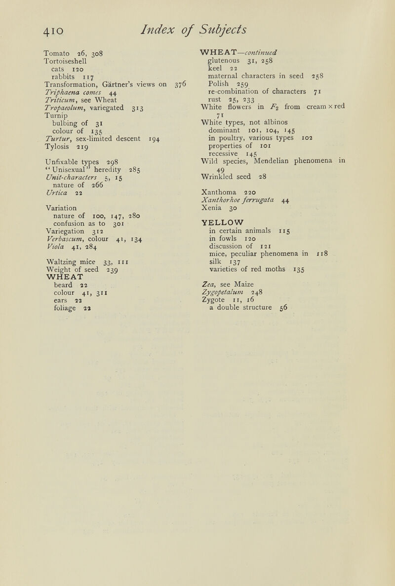 Index of Subjects Tomato î6, 308 Tortoiseshell cats 120 rabbits 117 Transformation, Gartner's views on 376 Triphaena comes 44 Triiicum, see Wheat ТгораеоЫт, variegated 313 Turnip bulbing of 31 colour of 135 Turtur, sex-limited descent 194 Tylosis 219 Unfixable types 298  Unisexual heredity 285 Unit-characters 5, 15 nature of 266 Urtica 22 Variation nature of 100, 147, 280 confusion as to 301 Variegation 312 Verbascum, colour 41, 134 Viola 41, 284 Waltzing mice 33, m Weight of seed 239 WHEAT beard 22 colour 41, 311 ears 22 foliage гг W HEAT—continued glutenous 31, 258 keel 22 maternal characters in seed 258 Polish 259 re-combination of characters 71 rust 25, 233 White flowers in from cream x red 71 White types, not albinos dominant loi, 104, 14S in poultry, various types 102 properties of 101 recessive 145 Wild species, Mendelian phenomena in 49 Wrinkled seed 28 Xanthoma 220 Xanthorhoe ferrugata 44 Xenia 30 YELLOW in certain animals iig in fowls 120 discussion of 121 mice, peculiar phenomena in 118 silk 137 varieties of red moths 135 Zea, see Maize Zygopetalum 248 Zygote II, 16 a double structure 56