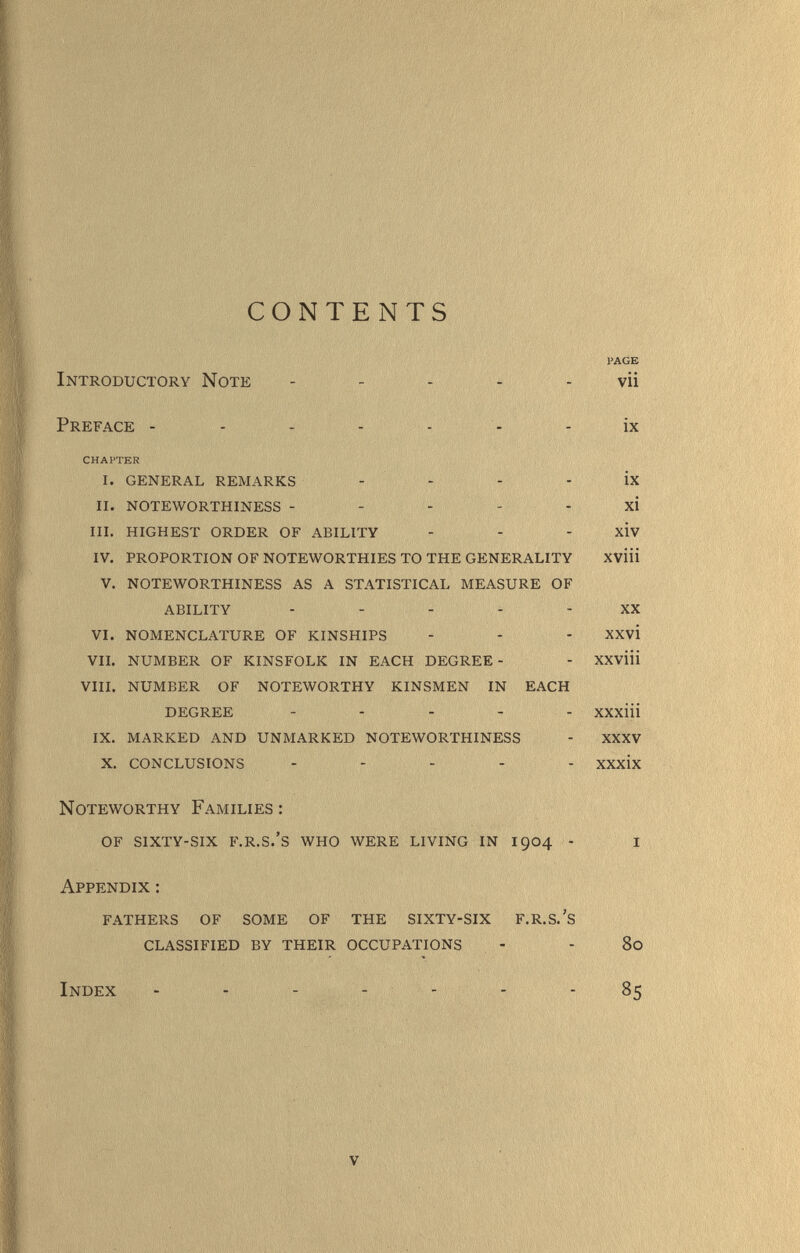 CONTENTS Introductory Note PAGE vii Preface - - - - - - - ix CHAPTER I. GENERAL REMARKS - - - - ix II. NOTEWORTHINESS - - - - - xi III. HIGHEST ORDER OF ABILITY - - - xiv IV, PROPORTION OF NOTEWORTHIES TO THE GENERALITY XVÜi V, NOTEWORTHINESS AS A STATISTICAL MEASURE OF ABILITY ----- XX VI. NOMENCLATURE OF KINSHIPS - - - XXvi VIL NUMBER OF KINSFOLK IN EACH DEGREE- - XXVÜi VIII. NUMBER OF NOTEWORTHY KINSMEN IN EACH DEGREE - - . ^ - xxxiii IX. MARKED AND UNMARKED NOTEWORTHINESS - XXXV X. CONCLUSIONS - - - - - xxxix Noteworthy Families : of sixty-six f.r.s.'s who were living in 1904 - Appendix : fathers of some of the sixty-six f.r.s.'s classified by their occupations Index - - - - - 80 85 V