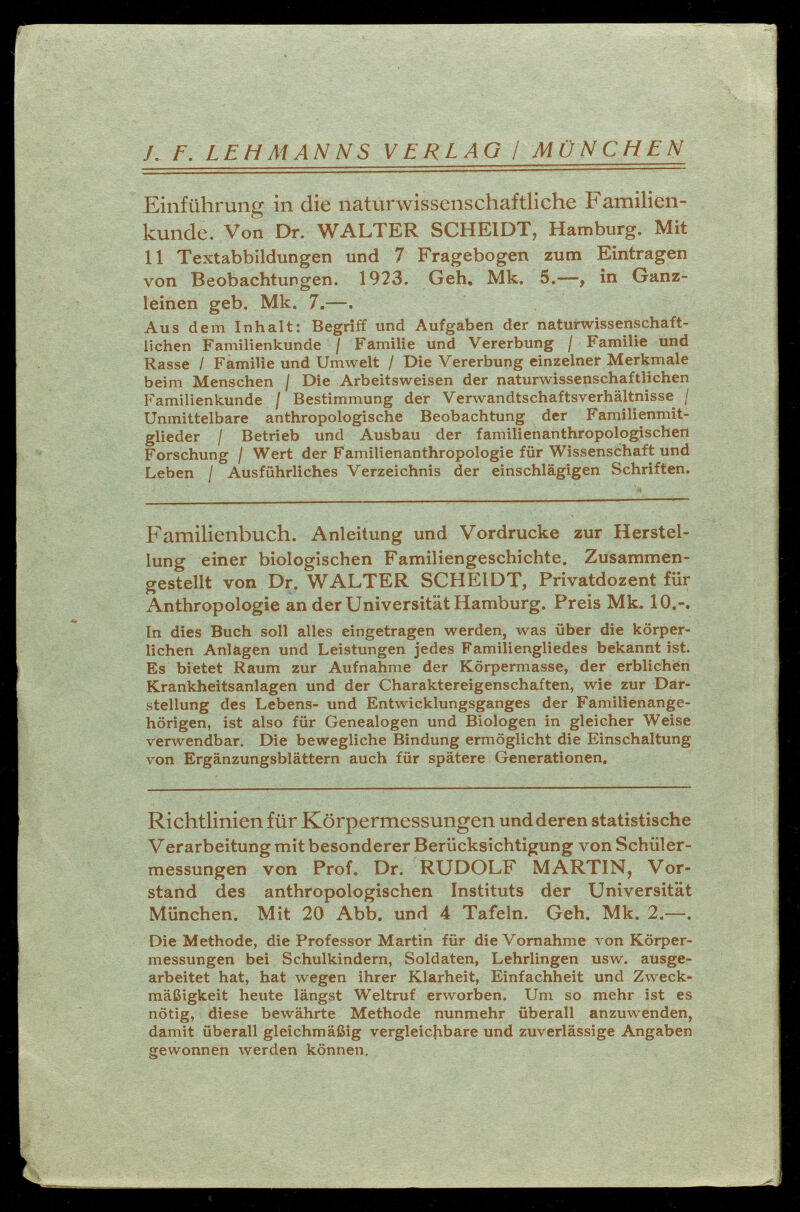 /. F. LEHMANNS V ERLAG / MÜNCHEN Einführung in die naturwissenschaftliche Familien kunde. Von Dr. WALTER SCHEIDT, Hamburg. Mit 11 Textabbildungen und 7 Fragebogen zum Eintragen von Beobachtungen. 1923. Geh. Mk. 5.-—, in Ganz leinen geb. Mk. 7.—. Aus dem Inhalt: Begriff und Aufgaben der naturwissenschaft lichen Familienkunde / Familie und Vererbung / Familie und Rasse / Familie und Umwelt / Die Vererbung einzelner Merkmale beim Menschen / Die Arbeitsweisen der naturwissenschaftlichen Familienkunde / Bestimmung der Verwandtschaftsverhältnisse / Unmittelbare anthropologische Beobachtung der Familienmit glieder / Betrieb und Ausbau der familienanthropologischen Forschung / Wert der Familienanthropologie für Wissenschaft und Leben / Ausführliches Verzeichnis der einschlägigen Schriften. Familienbuch. Anleitung und Vordrucke zur Herstel lung einer biologischen Familiengeschichte. Zusammen gestellt von Dr. WALTER SCHEIDT, Privatdozent für Anthropologie an der Universität Hamburg. Preis Mk. 10.-. In dies Buch soll alles eingetragen werden, was über die körper lichen Anlagen und Leistungen jedes Familiengliedes bekannt ist. Es bietet Raum zur Aufnahme der Körpermasse, der erblichen Krankheitsanlagen und der Charaktereigenschaften, wie zur Dar stellung des Lebens- und Entwicklungsganges der Familienange hörigen, ist also für Genealogen und Biologen in gleicher Weise verwendbar. Die bewegliche Bindung ermöglicht die Einschaltung von Ergänzungsblättern auch für spätere Generationen. Richtlinien für Körpermessungen und deren statistische Verarbeitung mit besonderer Berücksichtigung von Schüler messungen von Prof. Dr. RUDOLF MARTIN, Vor stand des anthropologischen Instituts der Universität München. Mit 20 Abb. und 4 Tafeln. Geh. Mk. 2.—. Die Methode, die Professor Martin für die Vornahme von Körper messungen bei Schulkindern, Soldaten, Lehrlingen usw. ausge arbeitet hat, hat wegen ihrer Klarheit, Einfachheit und Zweck mäßigkeit heute längst Weltruf erworben. Um so mehr ist es nötig, diese bewährte Methode nunmehr überall anzuwenden, damit überall gleichmäßig vergleichbare und zuverlässige Angaben gewonnen werden können.